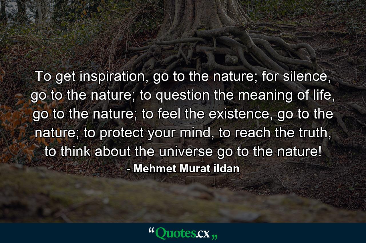 To get inspiration, go to the nature; for silence, go to the nature; to question the meaning of life, go to the nature; to feel the existence, go to the nature; to protect your mind, to reach the truth, to think about the universe go to the nature! - Quote by Mehmet Murat ildan