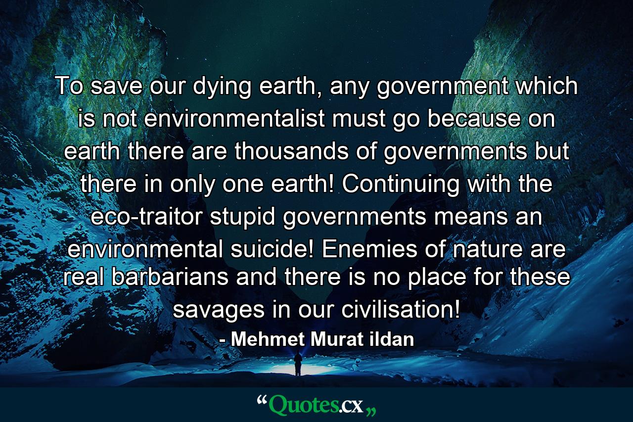 To save our dying earth, any government which is not environmentalist must go because on earth there are thousands of governments but there in only one earth! Continuing with the eco-traitor stupid governments means an environmental suicide! Enemies of nature are real barbarians and there is no place for these savages in our civilisation! - Quote by Mehmet Murat ildan