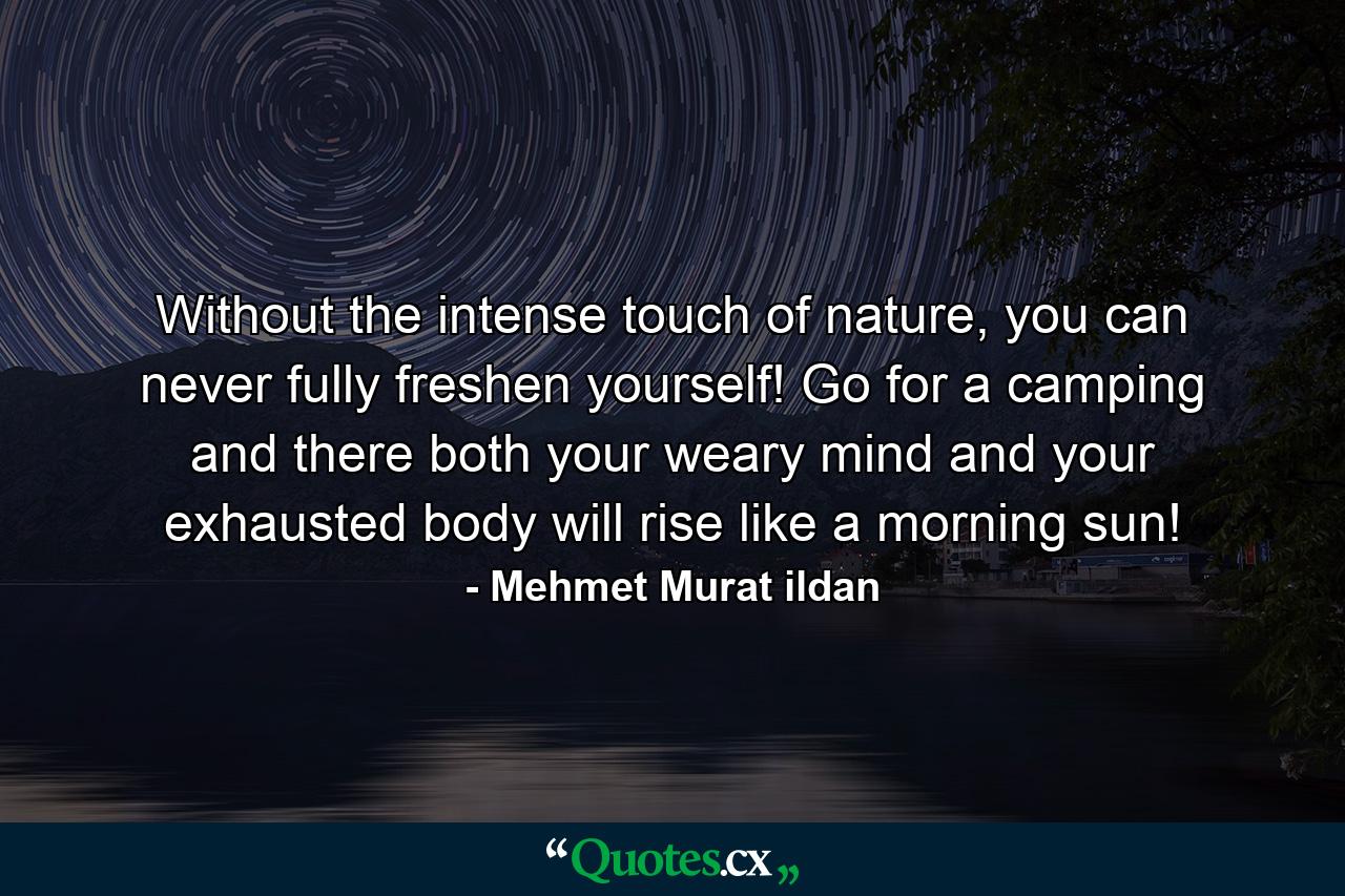 Without the intense touch of nature, you can never fully freshen yourself! Go for a camping and there both your weary mind and your exhausted body will rise like a morning sun! - Quote by Mehmet Murat ildan