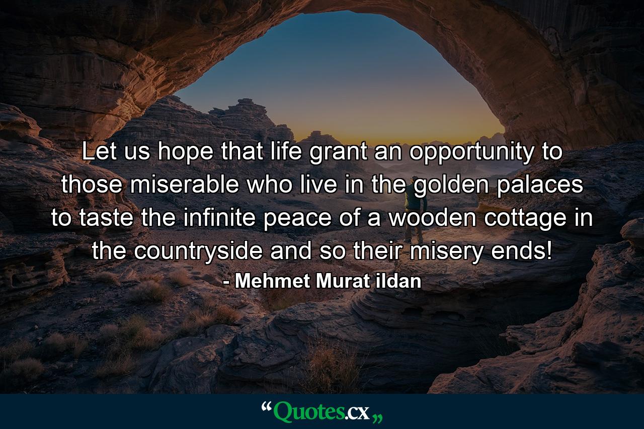 Let us hope that life grant an opportunity to those miserable who live in the golden palaces to taste the infinite peace of a wooden cottage in the countryside and so their misery ends! - Quote by Mehmet Murat ildan