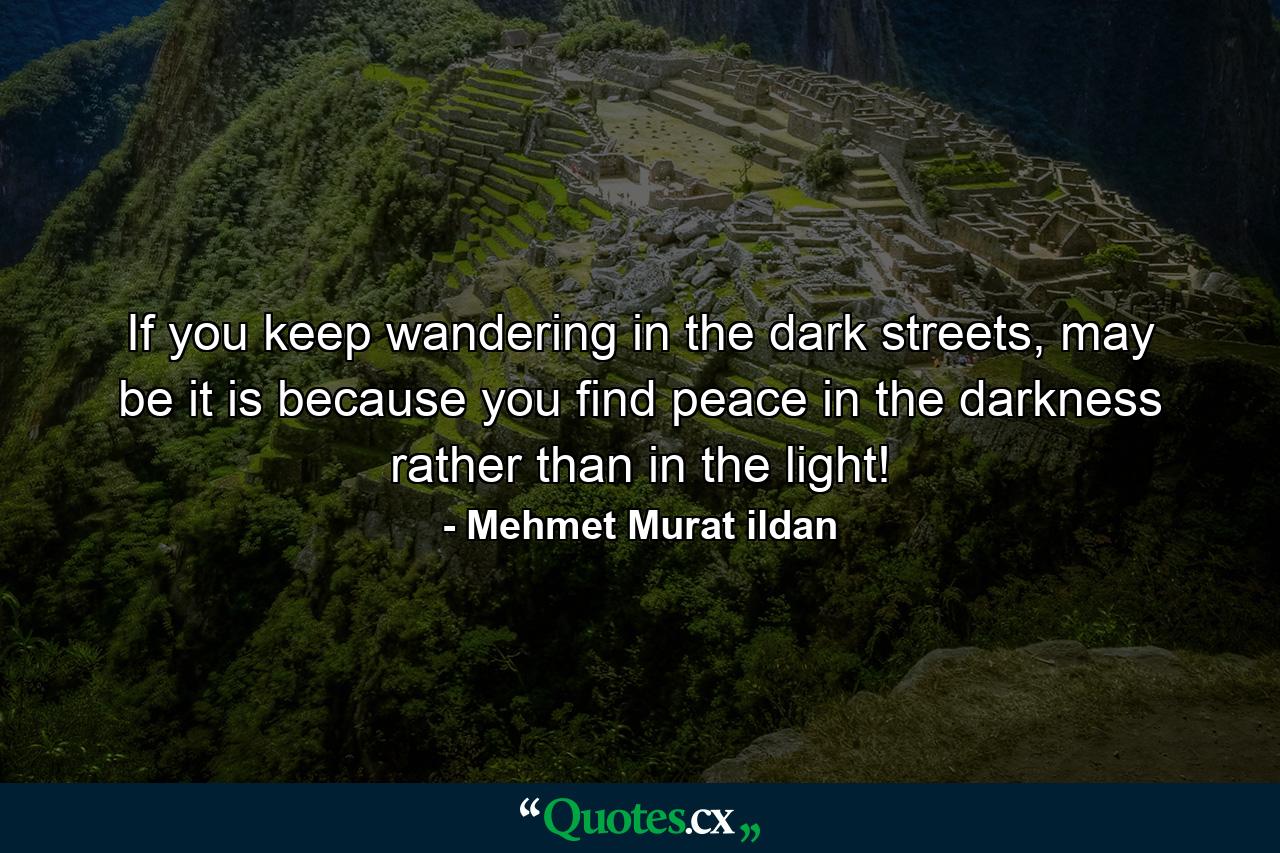 If you keep wandering in the dark streets, may be it is because you find peace in the darkness rather than in the light! - Quote by Mehmet Murat ildan