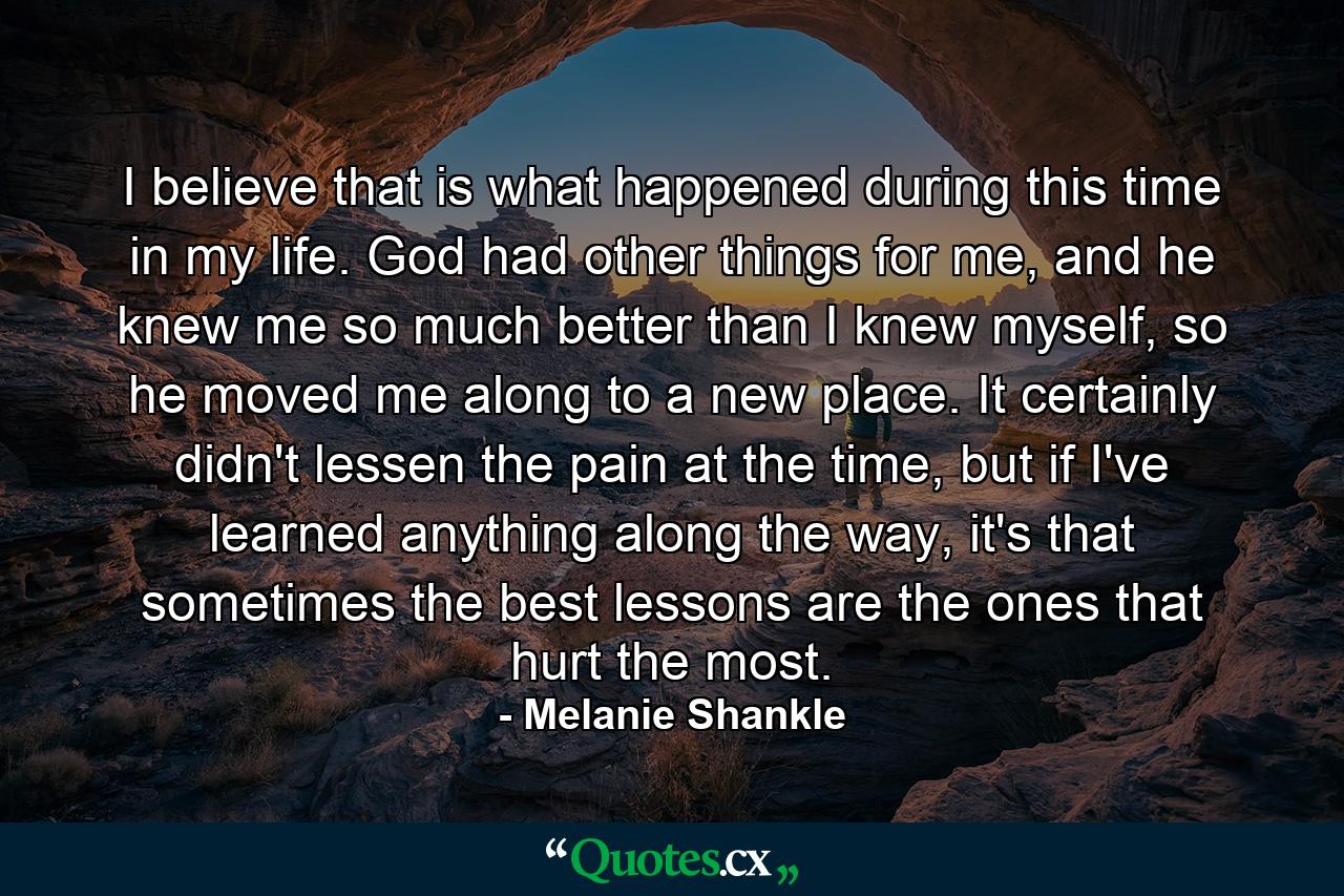 I believe that is what happened during this time in my life. God had other things for me, and he knew me so much better than I knew myself, so he moved me along to a new place. It certainly didn't lessen the pain at the time, but if I've learned anything along the way, it's that sometimes the best lessons are the ones that hurt the most. - Quote by Melanie Shankle