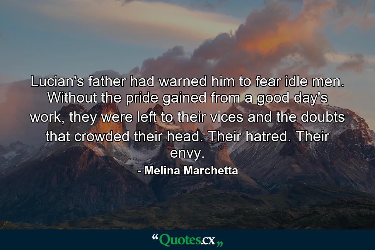 Lucian's father had warned him to fear idle men. Without the pride gained from a good day's work, they were left to their vices and the doubts that crowded their head. Their hatred. Their envy. - Quote by Melina Marchetta