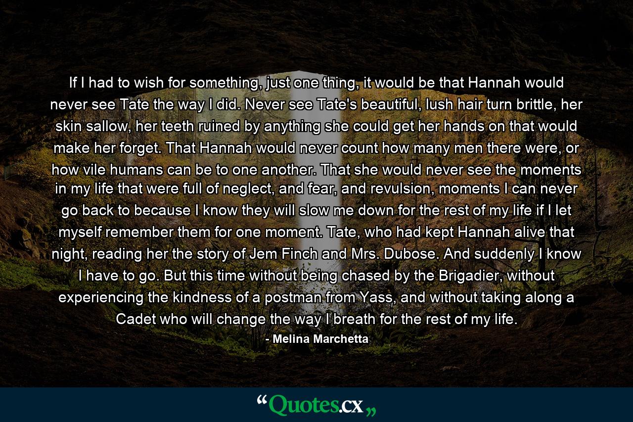 If I had to wish for something, just one thing, it would be that Hannah would never see Tate the way I did. Never see Tate's beautiful, lush hair turn brittle, her skin sallow, her teeth ruined by anything she could get her hands on that would make her forget. That Hannah would never count how many men there were, or how vile humans can be to one another. That she would never see the moments in my life that were full of neglect, and fear, and revulsion, moments I can never go back to because I know they will slow me down for the rest of my life if I let myself remember them for one moment. Tate, who had kept Hannah alive that night, reading her the story of Jem Finch and Mrs. Dubose. And suddenly I know I have to go. But this time without being chased by the Brigadier, without experiencing the kindness of a postman from Yass, and without taking along a Cadet who will change the way I breath for the rest of my life. - Quote by Melina Marchetta