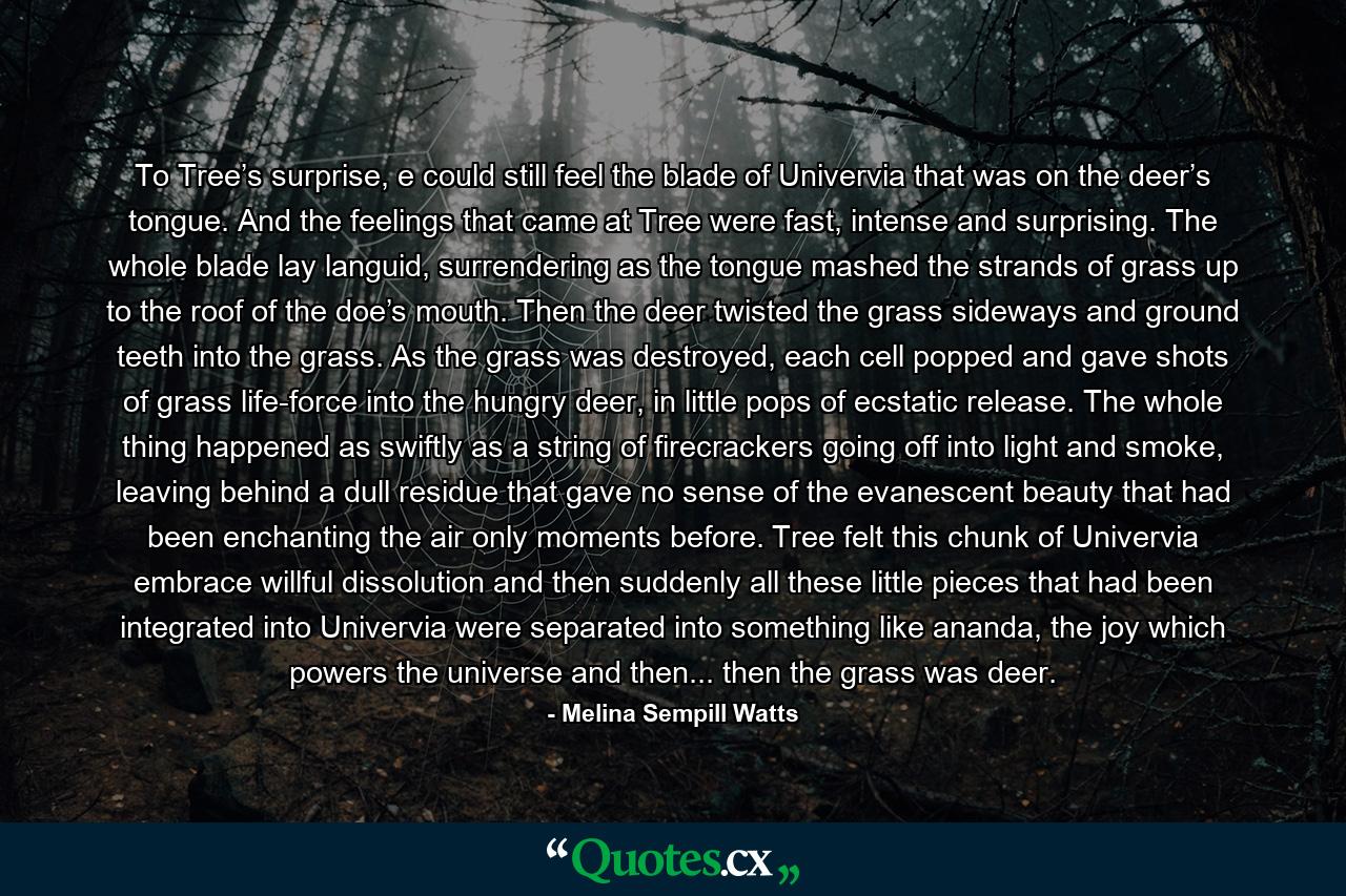 To Tree’s surprise, e could still feel the blade of Univervia that was on the deer’s tongue. And the feelings that came at Tree were fast, intense and surprising. The whole blade lay languid, surrendering as the tongue mashed the strands of grass up to the roof of the doe’s mouth. Then the deer twisted the grass sideways and ground teeth into the grass. As the grass was destroyed, each cell popped and gave shots of grass life-force into the hungry deer, in little pops of ecstatic release. The whole thing happened as swiftly as a string of firecrackers going off into light and smoke, leaving behind a dull residue that gave no sense of the evanescent beauty that had been enchanting the air only moments before. Tree felt this chunk of Univervia embrace willful dissolution and then suddenly all these little pieces that had been integrated into Univervia were separated into something like ananda, the joy which powers the universe and then... then the grass was deer. - Quote by Melina Sempill Watts