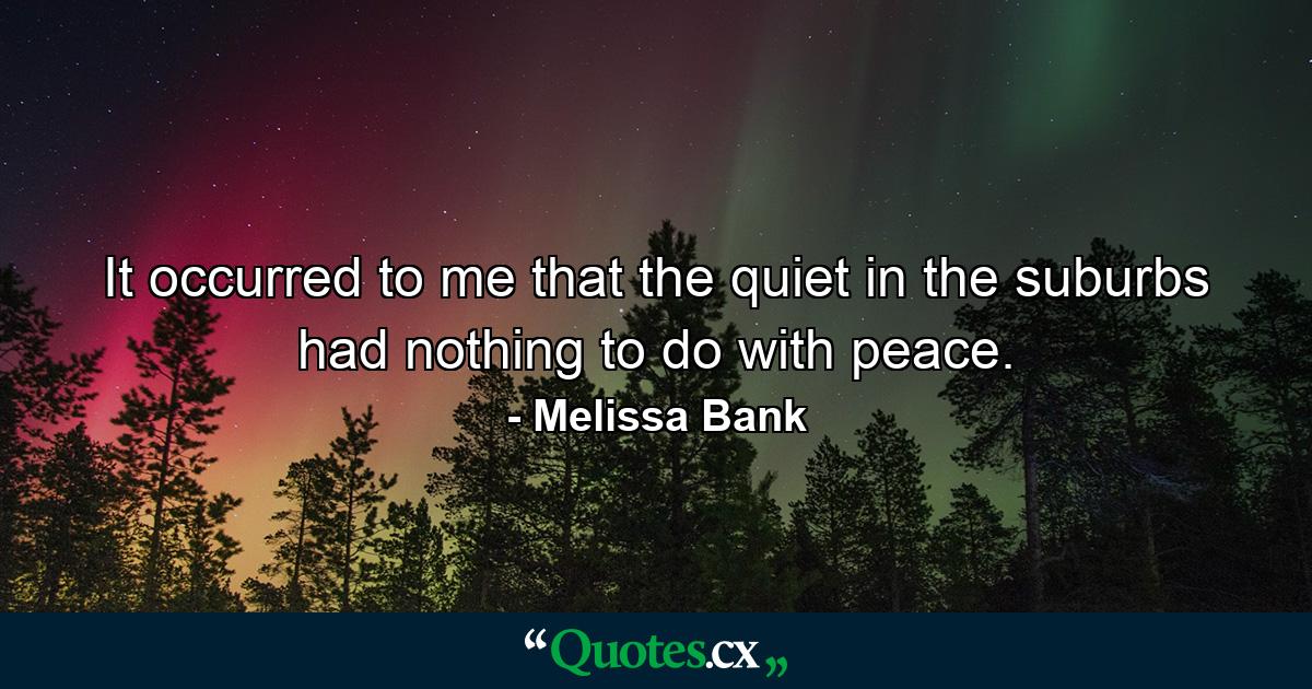 It occurred to me that the quiet in the suburbs had nothing to do with peace. - Quote by Melissa Bank