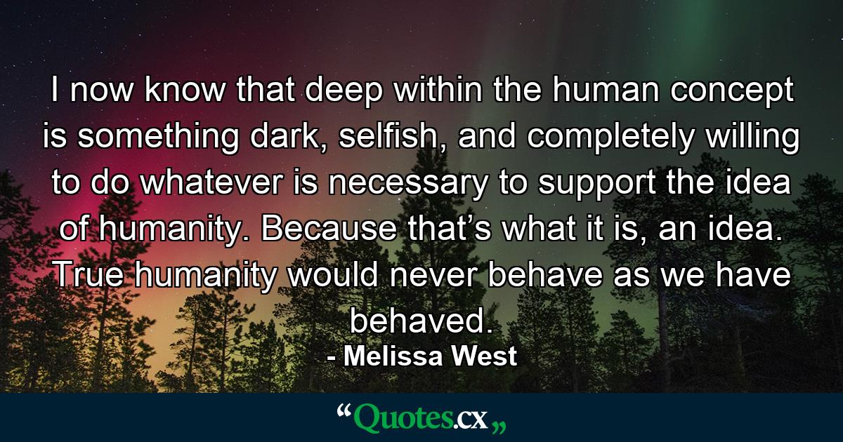 I now know that deep within the human concept is something dark, selfish, and completely willing to do whatever is necessary to support the idea of humanity. Because that’s what it is, an idea. True humanity would never behave as we have behaved. - Quote by Melissa West