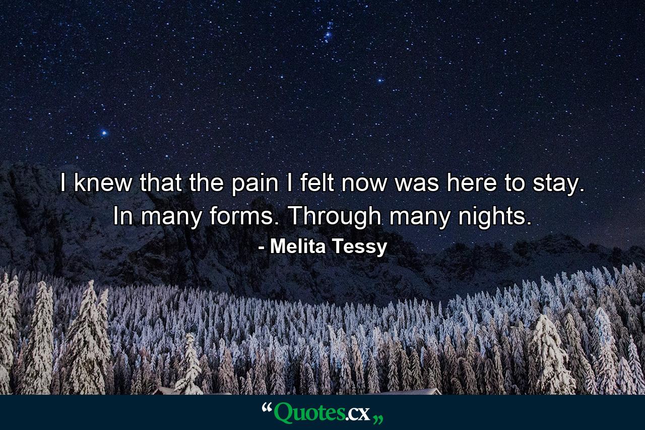 I knew that the pain I felt now was here to stay. In many forms. Through many nights. - Quote by Melita Tessy