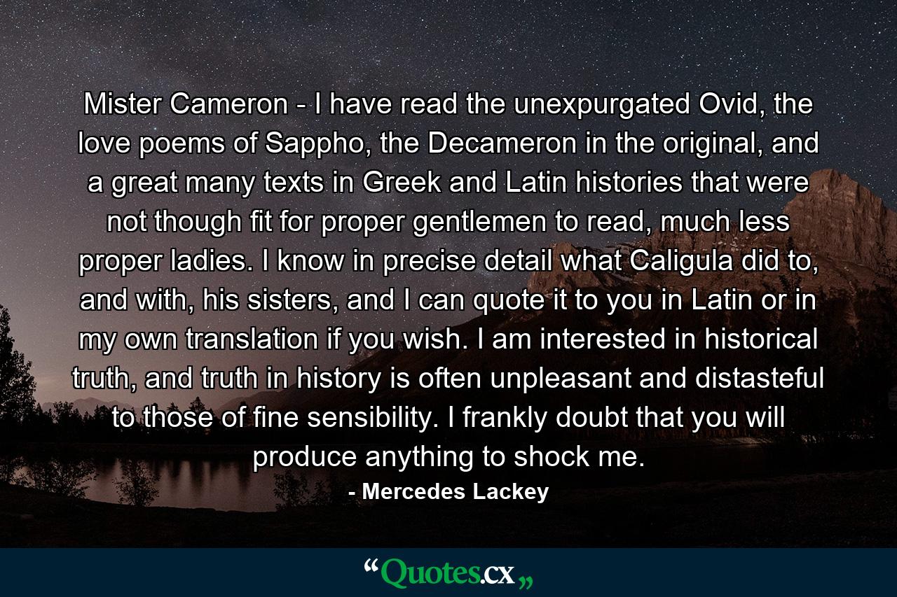 Mister Cameron - I have read the unexpurgated Ovid, the love poems of Sappho, the Decameron in the original, and a great many texts in Greek and Latin histories that were not though fit for proper gentlemen to read, much less proper ladies. I know in precise detail what Caligula did to, and with, his sisters, and I can quote it to you in Latin or in my own translation if you wish. I am interested in historical truth, and truth in history is often unpleasant and distasteful to those of fine sensibility. I frankly doubt that you will produce anything to shock me. - Quote by Mercedes Lackey