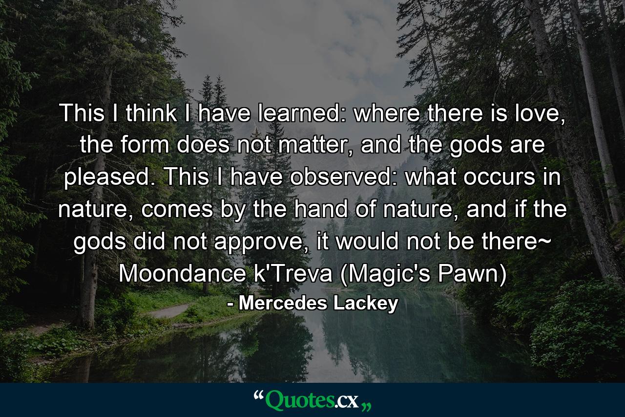 This I think I have learned: where there is love, the form does not matter, and the gods are pleased. This I have observed: what occurs in nature, comes by the hand of nature, and if the gods did not approve, it would not be there~ Moondance k'Treva (Magic's Pawn) - Quote by Mercedes Lackey