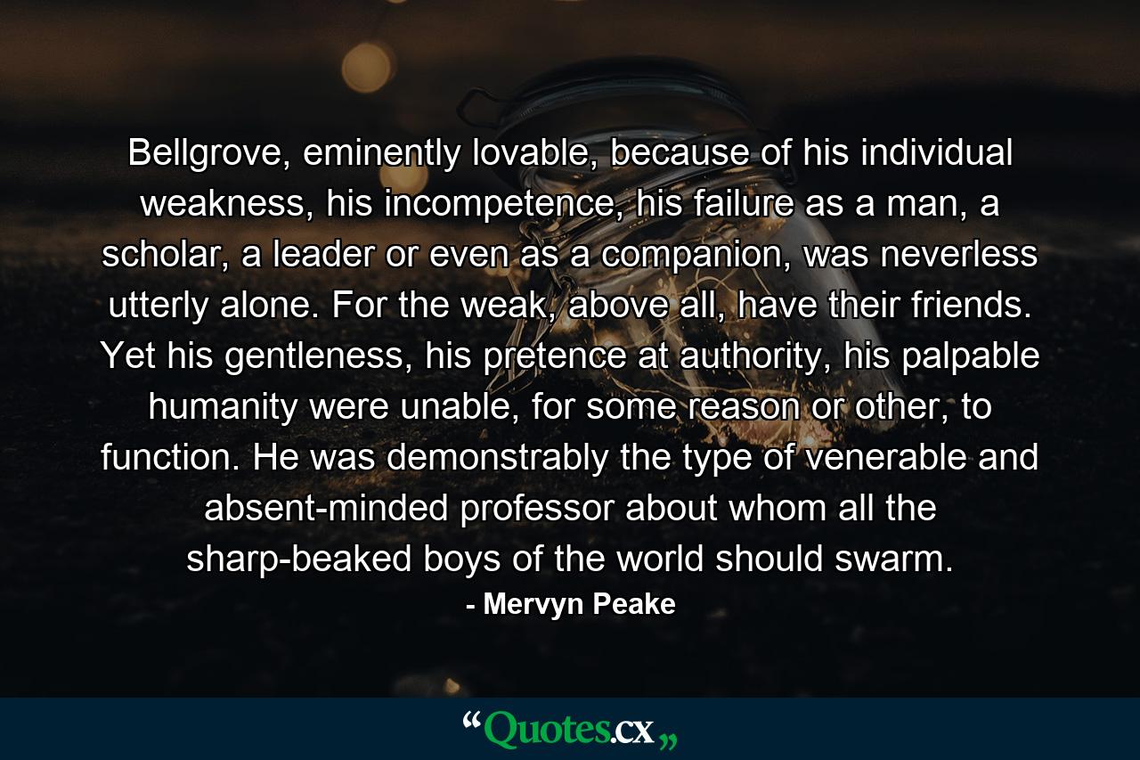 Bellgrove, eminently lovable, because of his individual weakness, his incompetence, his failure as a man, a scholar, a leader or even as a companion, was neverless utterly alone. For the weak, above all, have their friends. Yet his gentleness, his pretence at authority, his palpable humanity were unable, for some reason or other, to function. He was demonstrably the type of venerable and absent-minded professor about whom all the sharp-beaked boys of the world should swarm. - Quote by Mervyn Peake