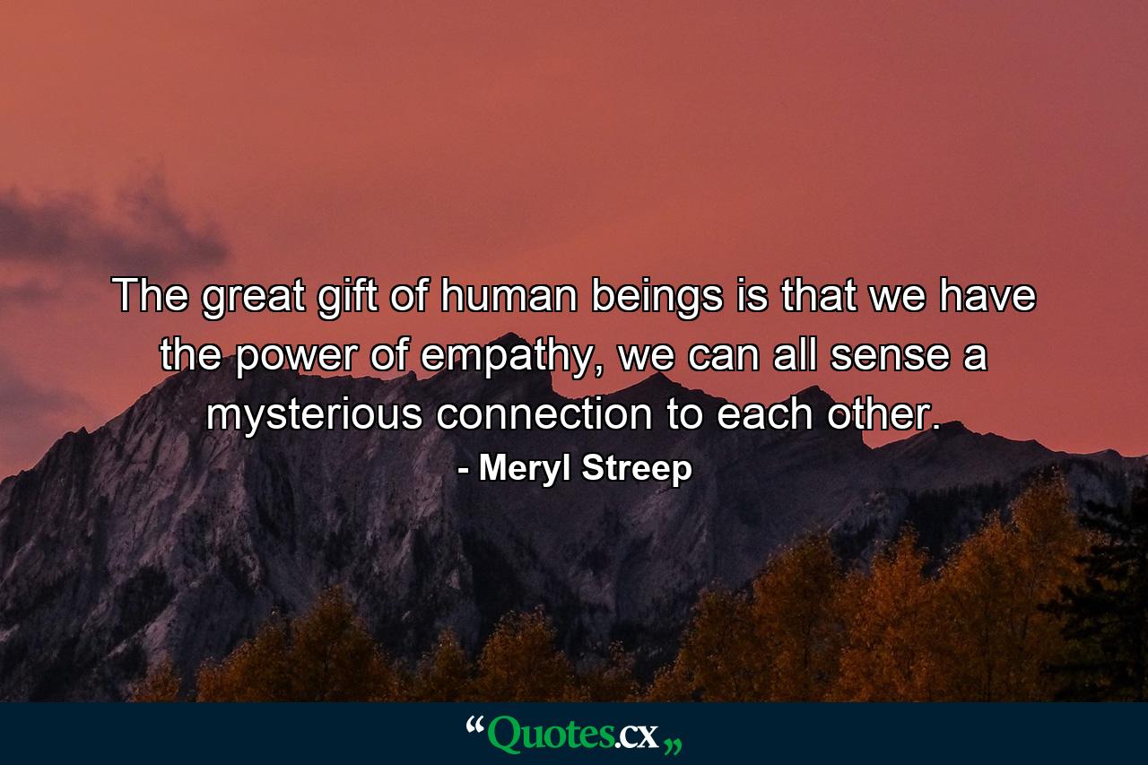 The great gift of human beings is that we have the power of empathy, we can all sense a mysterious connection to each other. - Quote by Meryl Streep