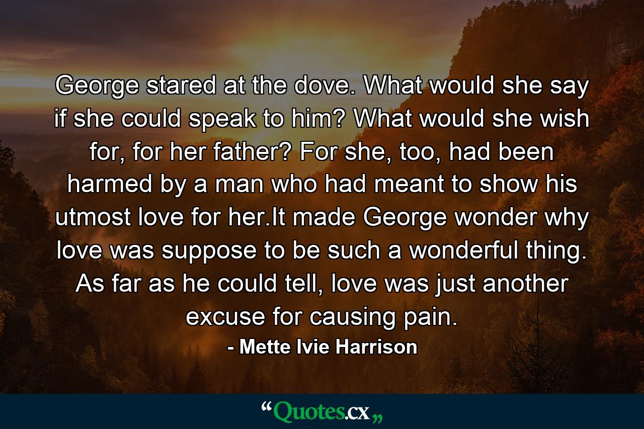 George stared at the dove. What would she say if she could speak to him? What would she wish for, for her father? For she, too, had been harmed by a man who had meant to show his utmost love for her.It made George wonder why love was suppose to be such a wonderful thing. As far as he could tell, love was just another excuse for causing pain. - Quote by Mette Ivie Harrison