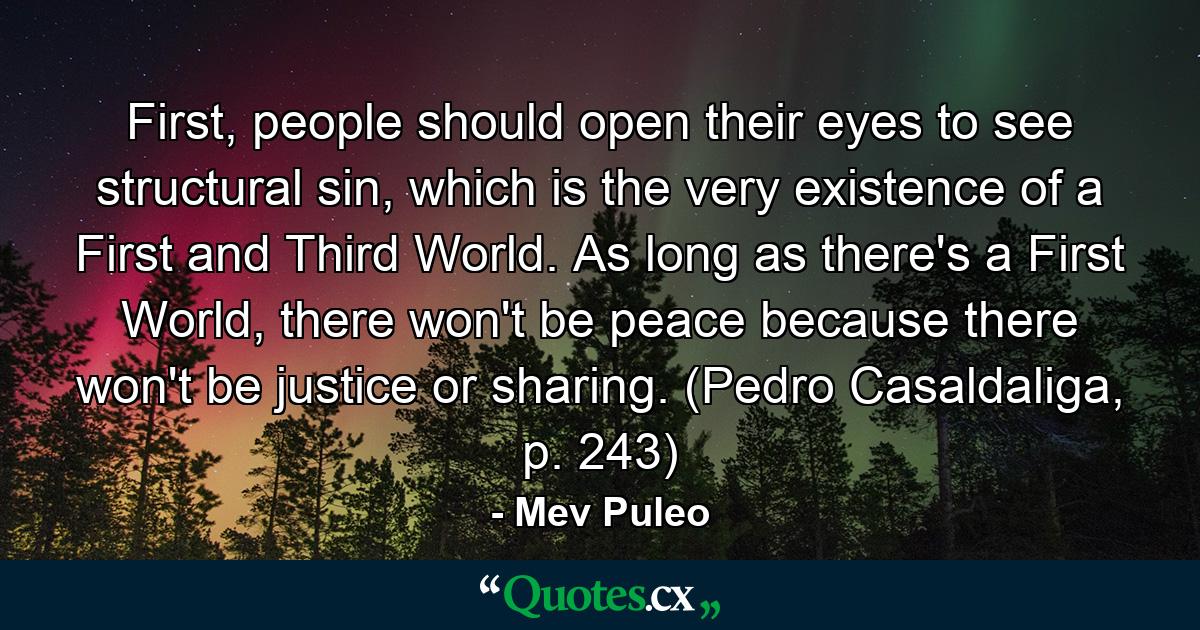 First, people should open their eyes to see structural sin, which is the very existence of a First and Third World. As long as there's a First World, there won't be peace because there won't be justice or sharing. (Pedro Casaldaliga, p. 243) - Quote by Mev Puleo