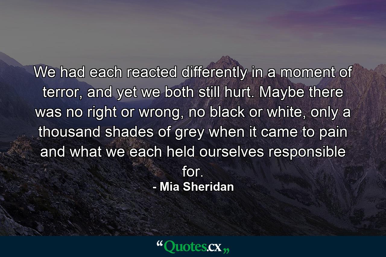 We had each reacted differently in a moment of terror, and yet we both still hurt. Maybe there was no right or wrong, no black or white, only a thousand shades of grey when it came to pain and what we each held ourselves responsible for. - Quote by Mia Sheridan