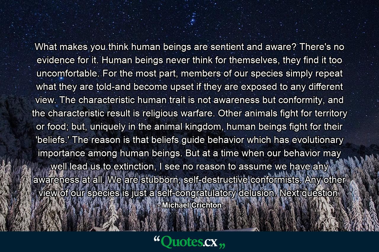 What makes you think human beings are sentient and aware? There's no evidence for it. Human beings never think for themselves, they find it too uncomfortable. For the most part, members of our species simply repeat what they are told-and become upset if they are exposed to any different view. The characteristic human trait is not awareness but conformity, and the characteristic result is religious warfare. Other animals fight for territory or food; but, uniquely in the animal kingdom, human beings fight for their 'beliefs.' The reason is that beliefs guide behavior which has evolutionary importance among human beings. But at a time when our behavior may well lead us to extinction, I see no reason to assume we have any awareness at all. We are stubborn, self-destructive conformists. Any other view of our species is just a self-congratulatory delusion. Next question. - Quote by Michael Crichton