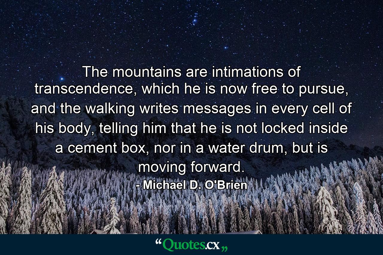 The mountains are intimations of transcendence, which he is now free to pursue, and the walking writes messages in every cell of his body, telling him that he is not locked inside a cement box, nor in a water drum, but is moving forward. - Quote by Michael D. O'Brien