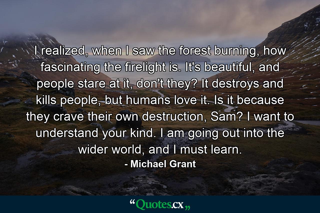 I realized, when I saw the forest burning, how fascinating the firelight is. It's beautiful, and people stare at it, don't they? It destroys and kills people, but humans love it. Is it because they crave their own destruction, Sam? I want to understand your kind. I am going out into the wider world, and I must learn. - Quote by Michael Grant