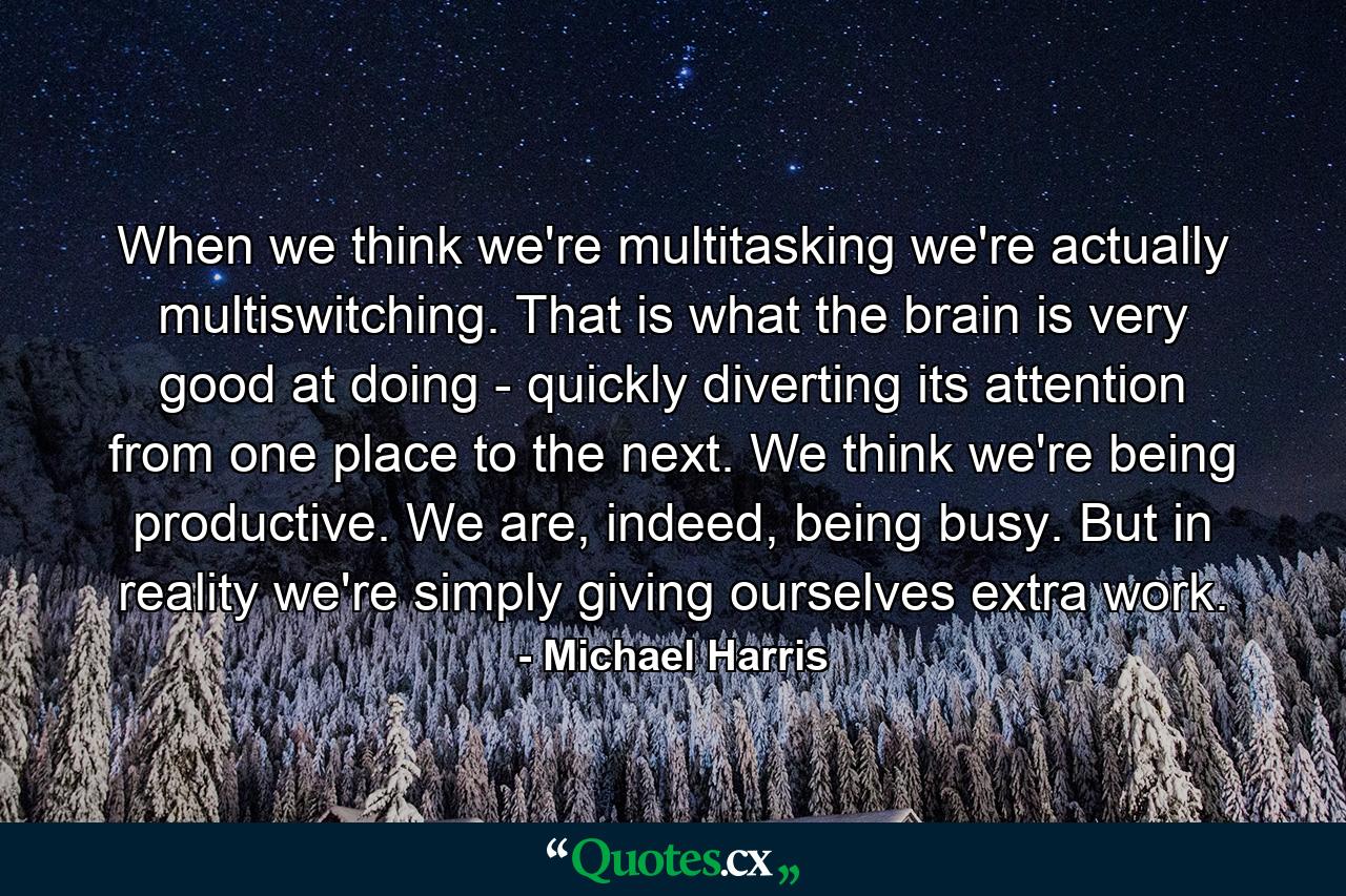 When we think we're multitasking we're actually multiswitching. That is what the brain is very good at doing - quickly diverting its attention from one place to the next. We think we're being productive. We are, indeed, being busy. But in reality we're simply giving ourselves extra work. - Quote by Michael Harris