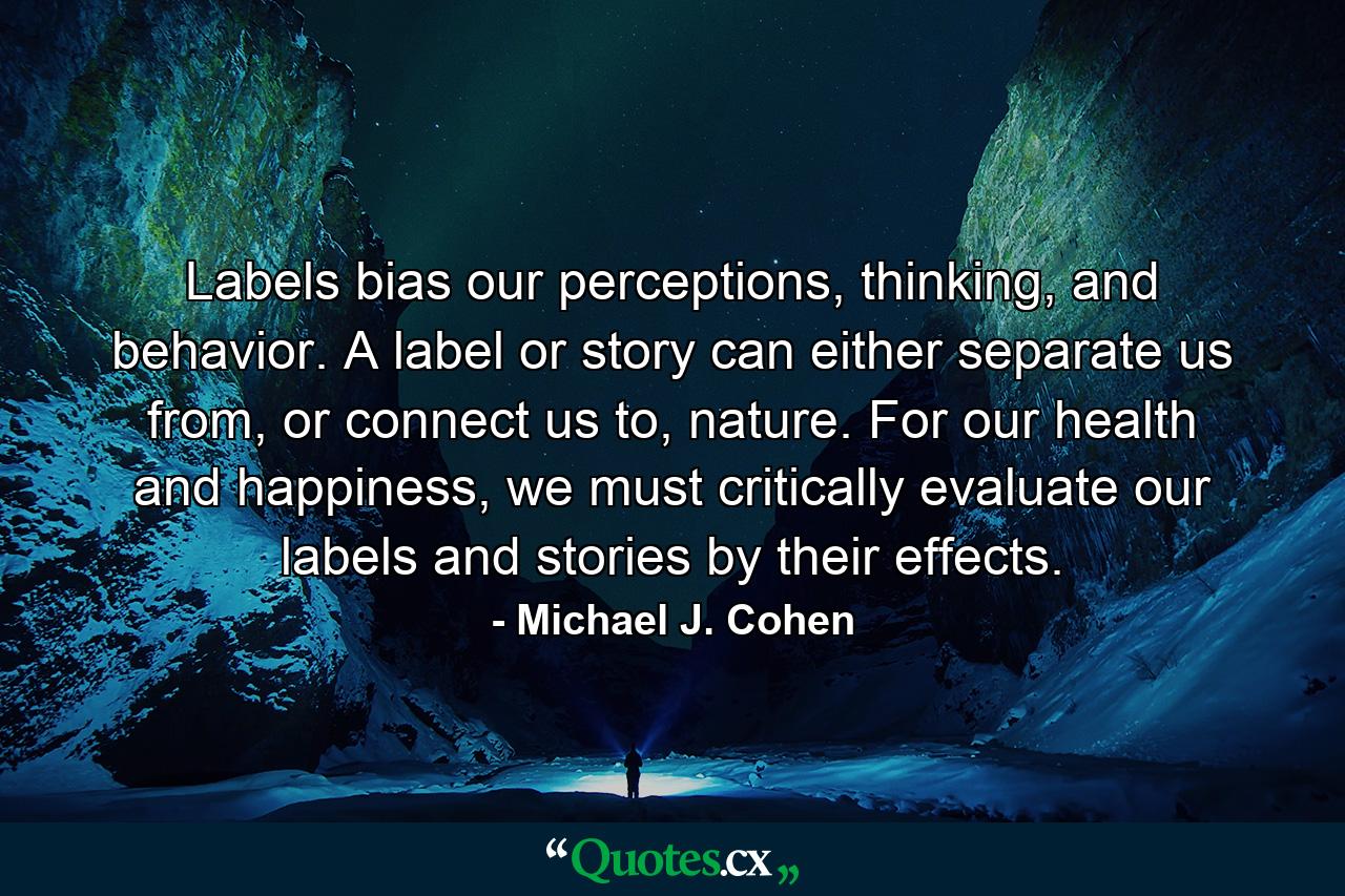 Labels bias our perceptions, thinking, and behavior. A label or story can either separate us from, or connect us to, nature. For our health and happiness, we must critically evaluate our labels and stories by their effects. - Quote by Michael J. Cohen