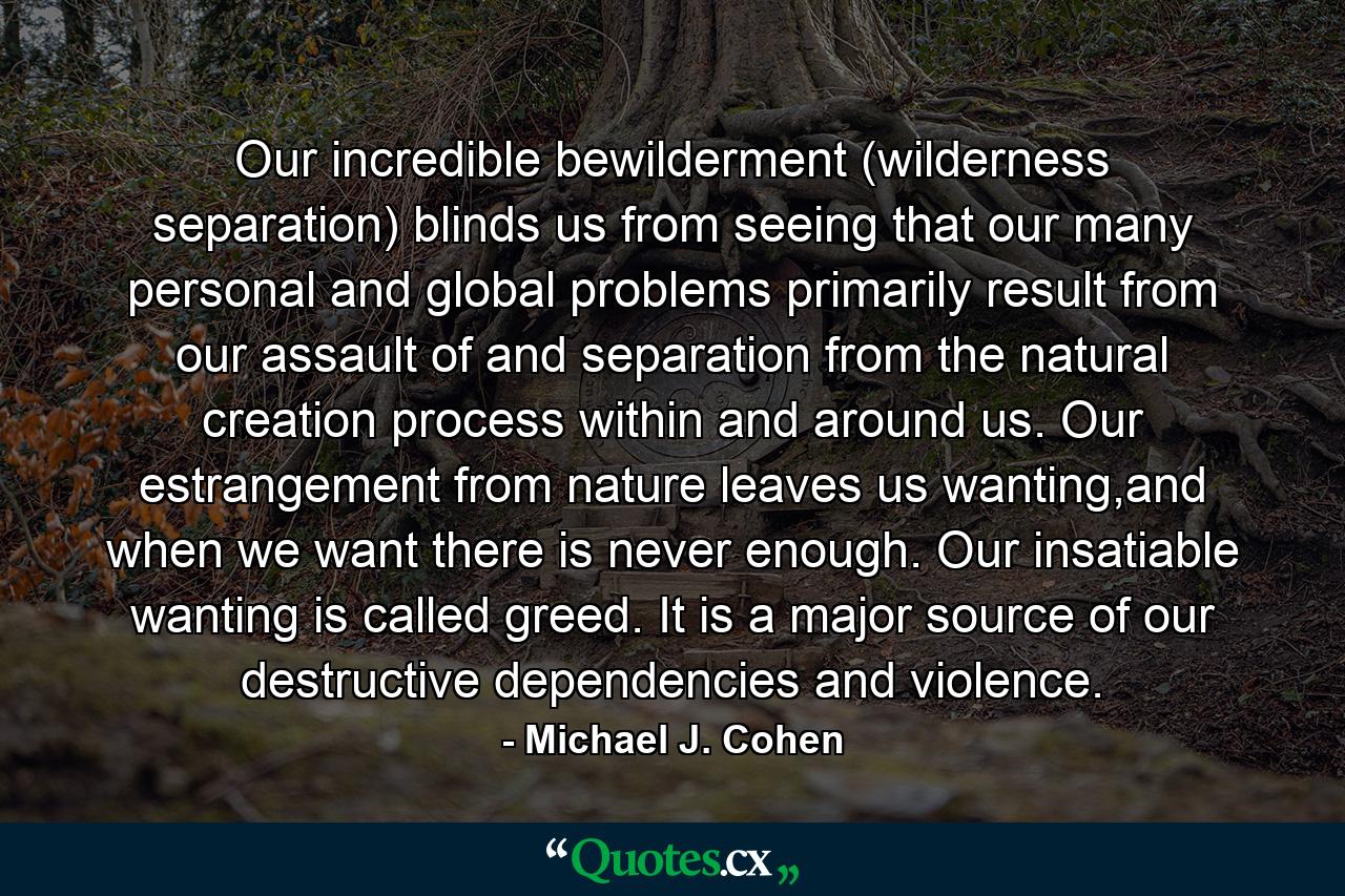 Our incredible bewilderment (wilderness separation) blinds us from seeing that our many personal and global problems primarily result from our assault of and separation from the natural creation process within and around us. Our estrangement from nature leaves us wanting,and when we want there is never enough. Our insatiable wanting is called greed. It is a major source of our destructive dependencies and violence. - Quote by Michael J. Cohen