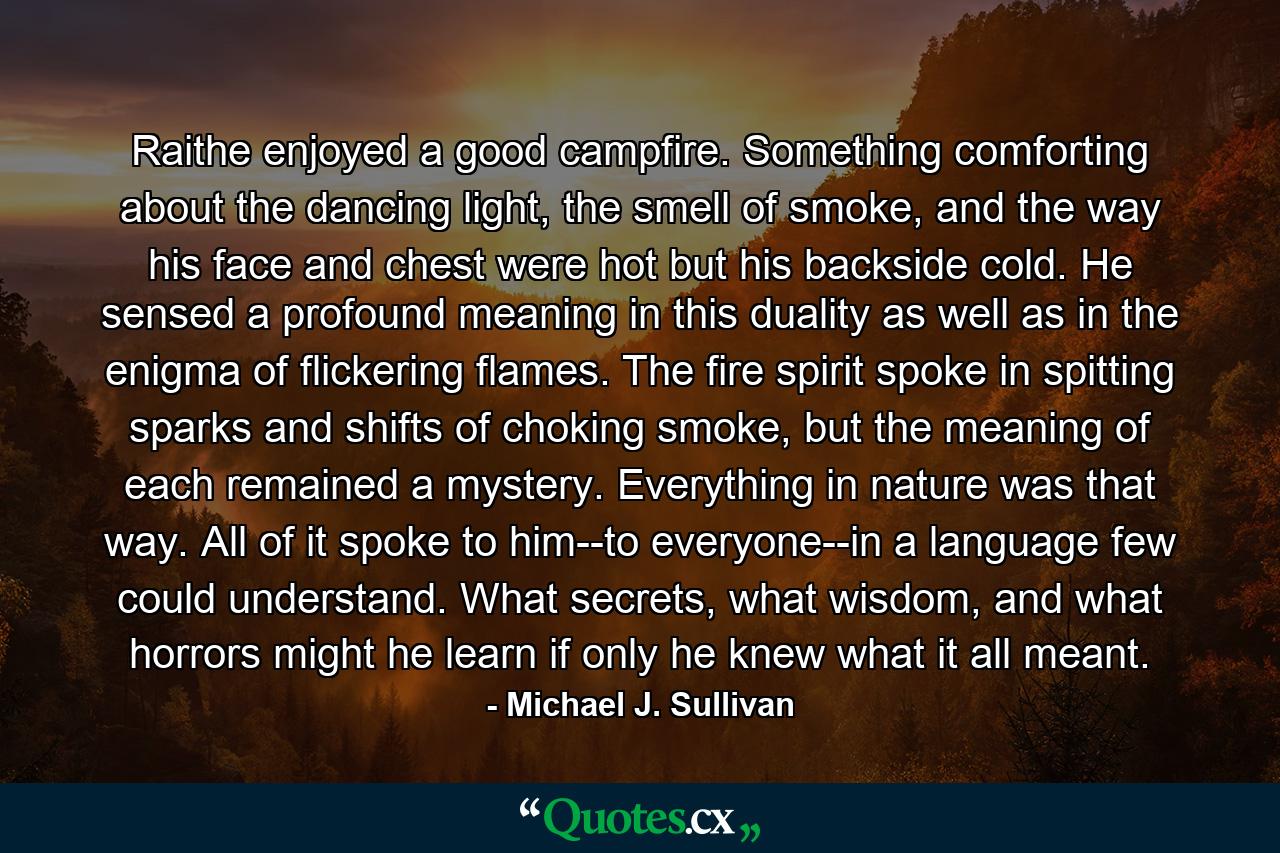 Raithe enjoyed a good campfire. Something comforting about the dancing light, the smell of smoke, and the way his face and chest were hot but his backside cold. He sensed a profound meaning in this duality as well as in the enigma of flickering flames. The fire spirit spoke in spitting sparks and shifts of choking smoke, but the meaning of each remained a mystery. Everything in nature was that way. All of it spoke to him--to everyone--in a language few could understand. What secrets, what wisdom, and what horrors might he learn if only he knew what it all meant. - Quote by Michael J. Sullivan