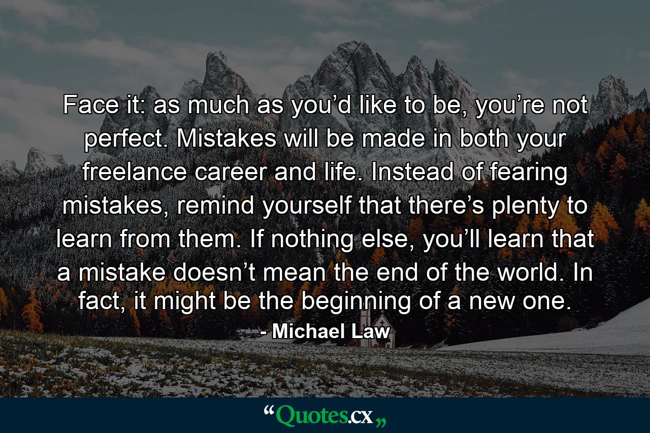 Face it: as much as you’d like to be, you’re not perfect. Mistakes will be made in both your freelance career and life. Instead of fearing mistakes, remind yourself that there’s plenty to learn from them. If nothing else, you’ll learn that a mistake doesn’t mean the end of the world. In fact, it might be the beginning of a new one. - Quote by Michael Law