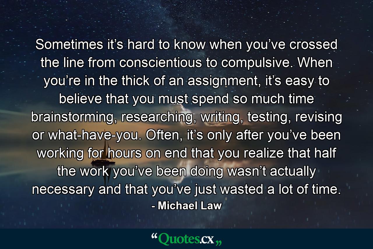 Sometimes it’s hard to know when you’ve crossed the line from conscientious to compulsive. When you’re in the thick of an assignment, it’s easy to believe that you must spend so much time brainstorming, researching, writing, testing, revising or what-have-you. Often, it’s only after you’ve been working for hours on end that you realize that half the work you’ve been doing wasn’t actually necessary and that you’ve just wasted a lot of time. - Quote by Michael Law