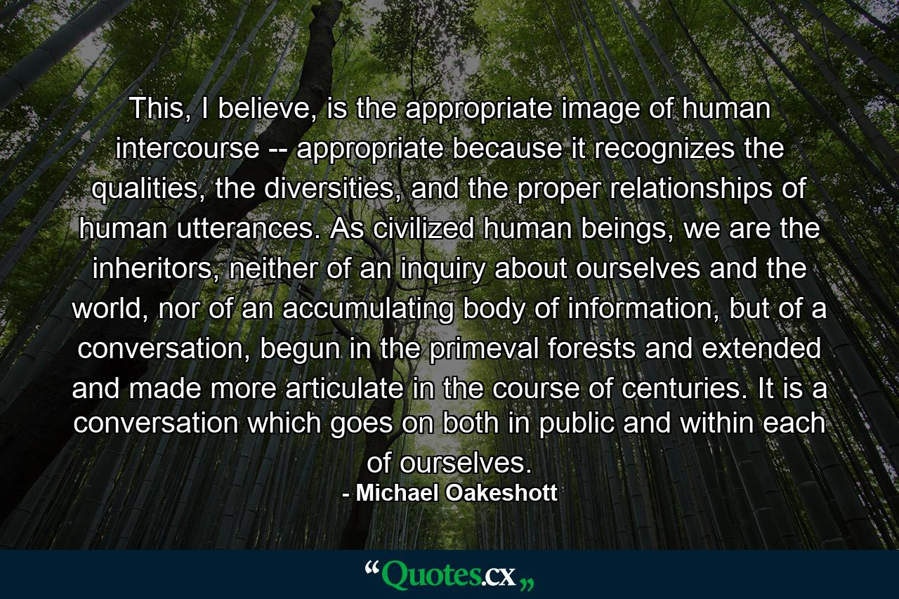 This, I believe, is the appropriate image of human intercourse -- appropriate because it recognizes the qualities, the diversities, and the proper relationships of human utterances. As civilized human beings, we are the inheritors, neither of an inquiry about ourselves and the world, nor of an accumulating body of information, but of a conversation, begun in the primeval forests and extended and made more articulate in the course of centuries. It is a conversation which goes on both in public and within each of ourselves. - Quote by Michael Oakeshott