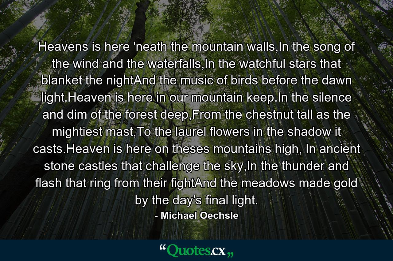 Heavens is here 'neath the mountain walls,In the song of the wind and the waterfalls,In the watchful stars that blanket the nightAnd the music of birds before the dawn light.Heaven is here in our mountain keep.In the silence and dim of the forest deep,From the chestnut tall as the mightiest mast,To the laurel flowers in the shadow it casts.Heaven is here on theses mountains high, In ancient stone castles that challenge the sky,In the thunder and flash that ring from their fightAnd the meadows made gold by the day's final light. - Quote by Michael Oechsle