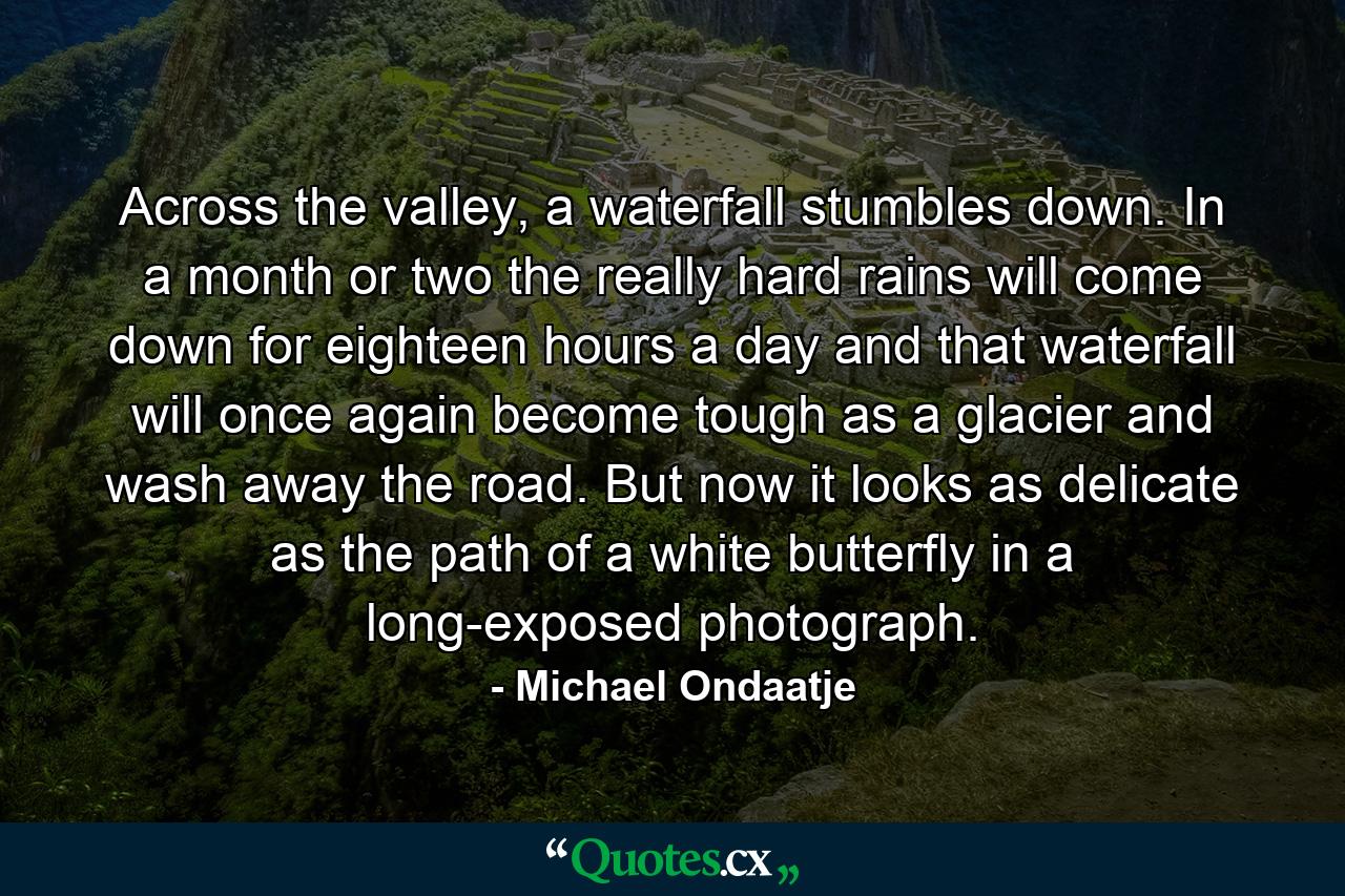 Across the valley, a waterfall stumbles down. In a month or two the really hard rains will come down for eighteen hours a day and that waterfall will once again become tough as a glacier and wash away the road. But now it looks as delicate as the path of a white butterfly in a long-exposed photograph. - Quote by Michael Ondaatje