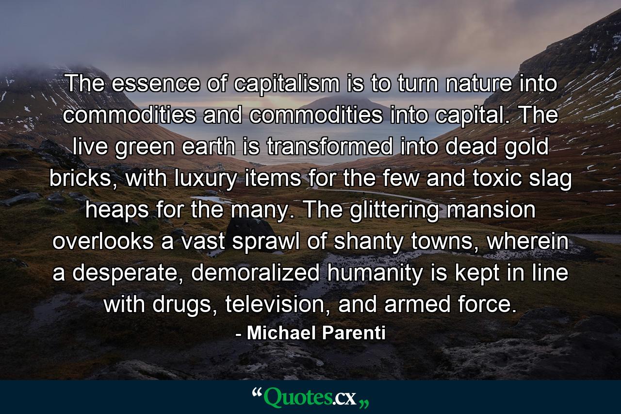 The essence of capitalism is to turn nature into commodities and commodities into capital. The live green earth is transformed into dead gold bricks, with luxury items for the few and toxic slag heaps for the many. The glittering mansion overlooks a vast sprawl of shanty towns, wherein a desperate, demoralized humanity is kept in line with drugs, television, and armed force. - Quote by Michael Parenti