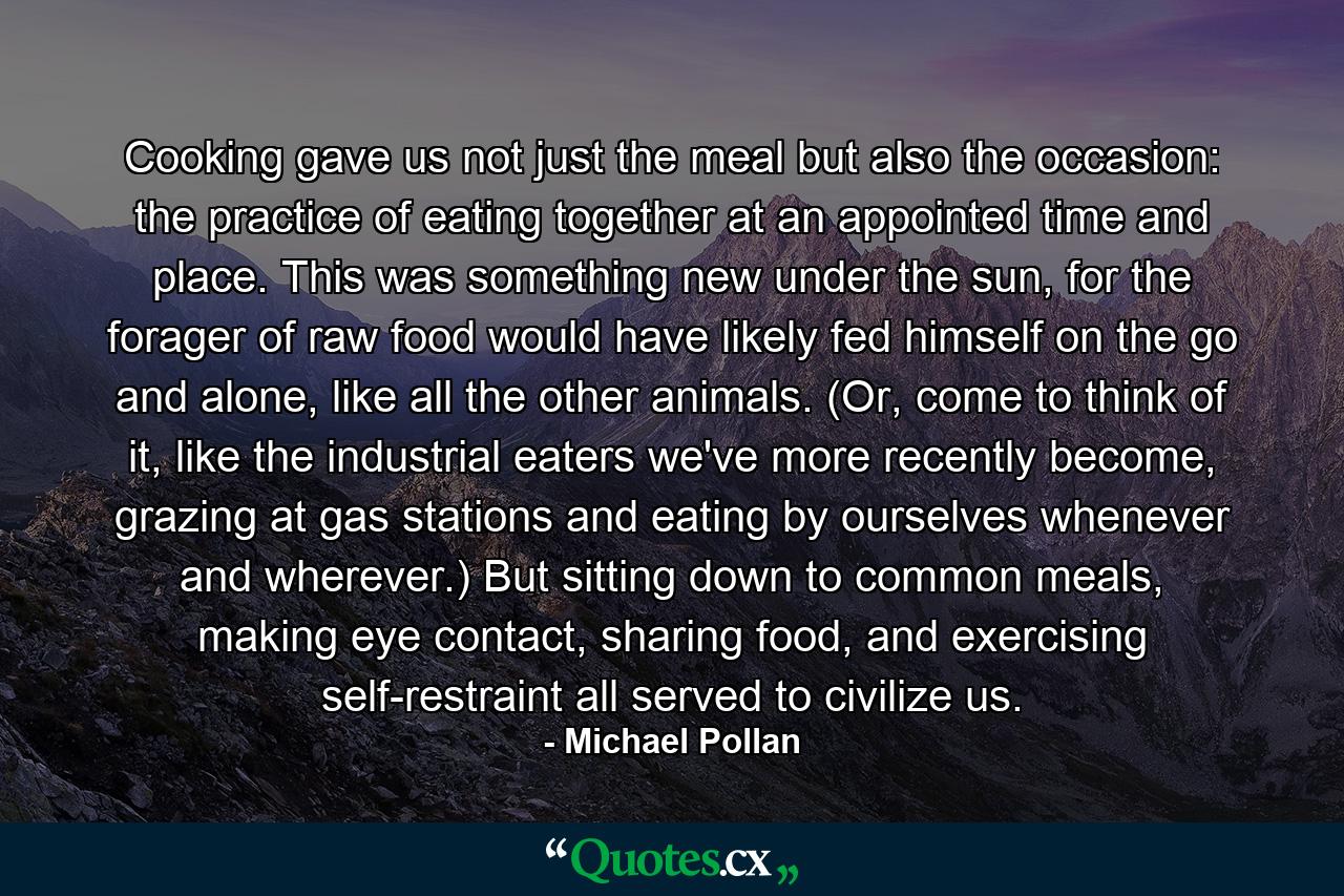 Cooking gave us not just the meal but also the occasion: the practice of eating together at an appointed time and place. This was something new under the sun, for the forager of raw food would have likely fed himself on the go and alone, like all the other animals. (Or, come to think of it, like the industrial eaters we've more recently become, grazing at gas stations and eating by ourselves whenever and wherever.) But sitting down to common meals, making eye contact, sharing food, and exercising self-restraint all served to civilize us. - Quote by Michael Pollan