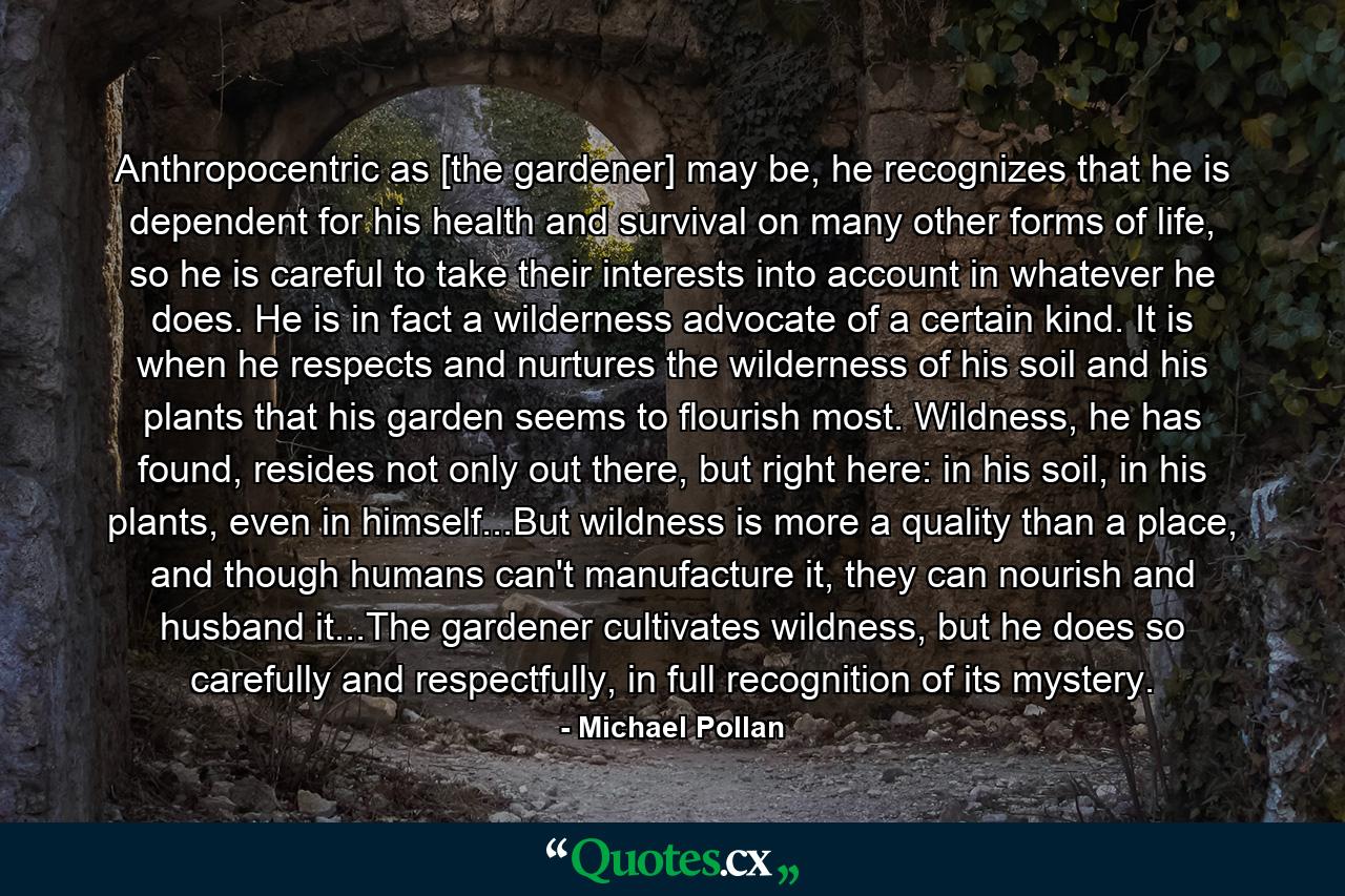 Anthropocentric as [the gardener] may be, he recognizes that he is dependent for his health and survival on many other forms of life, so he is careful to take their interests into account in whatever he does. He is in fact a wilderness advocate of a certain kind. It is when he respects and nurtures the wilderness of his soil and his plants that his garden seems to flourish most. Wildness, he has found, resides not only out there, but right here: in his soil, in his plants, even in himself...But wildness is more a quality than a place, and though humans can't manufacture it, they can nourish and husband it...The gardener cultivates wildness, but he does so carefully and respectfully, in full recognition of its mystery. - Quote by Michael Pollan