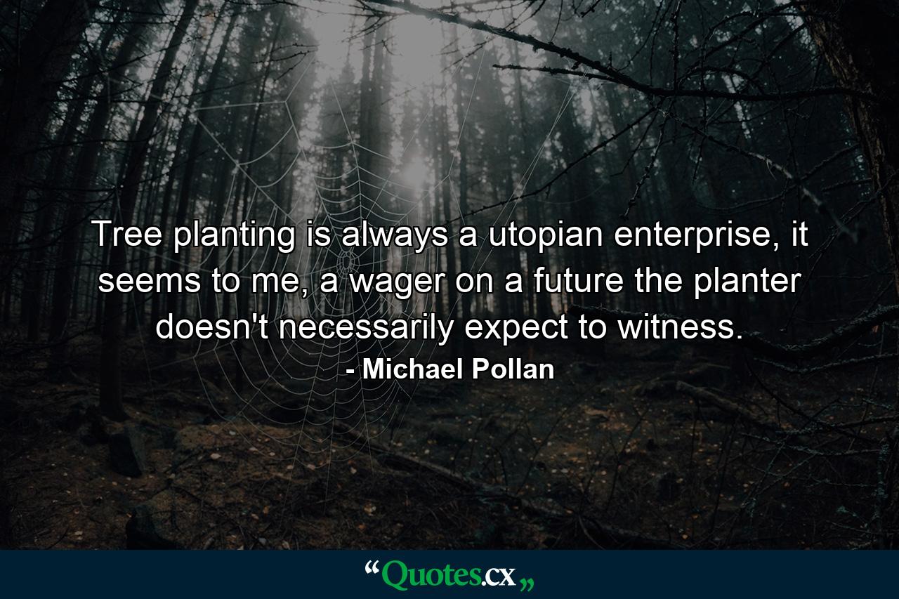 Tree planting is always a utopian enterprise, it seems to me, a wager on a future the planter doesn't necessarily expect to witness. - Quote by Michael Pollan