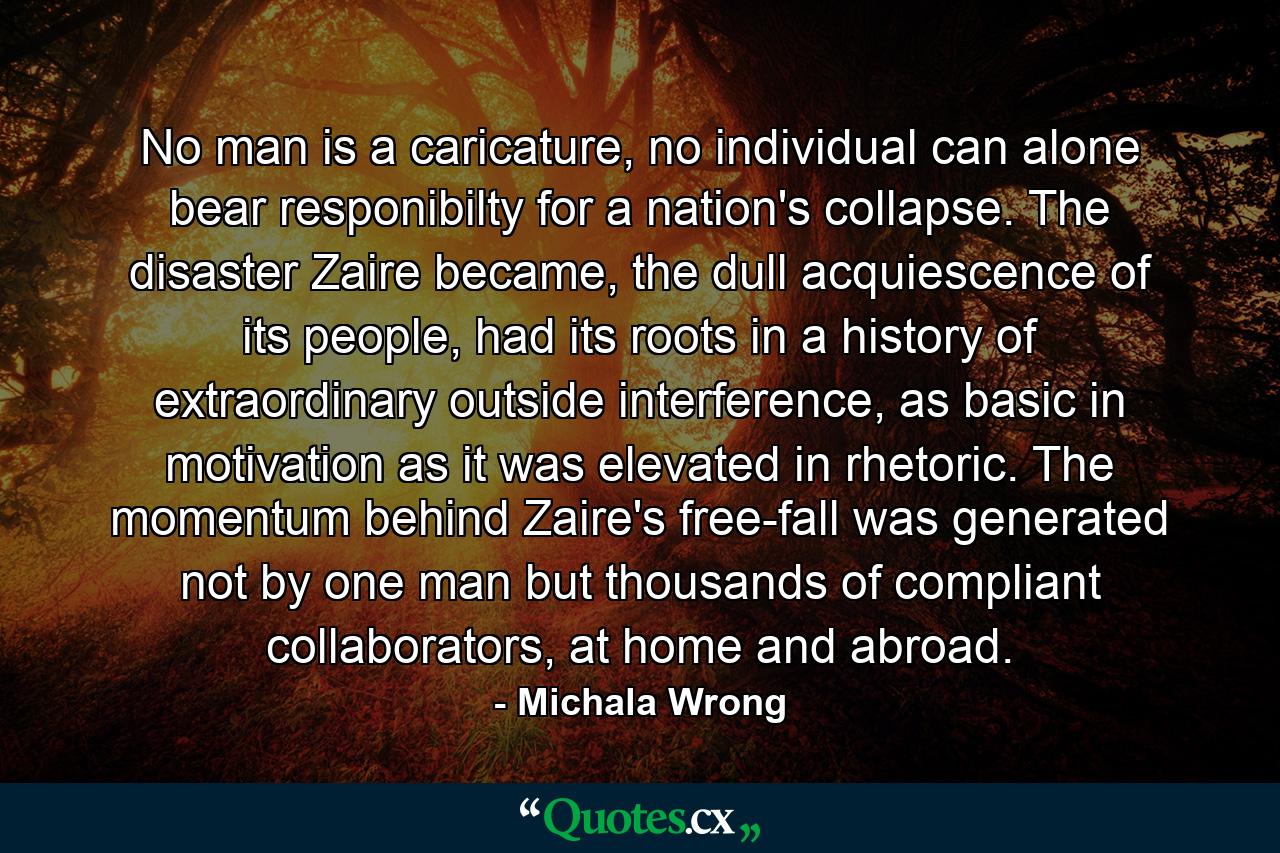 No man is a caricature, no individual can alone bear responibilty for a nation's collapse. The disaster Zaire became, the dull acquiescence of its people, had its roots in a history of extraordinary outside interference, as basic in motivation as it was elevated in rhetoric. The momentum behind Zaire's free-fall was generated not by one man but thousands of compliant collaborators, at home and abroad. - Quote by Michala Wrong