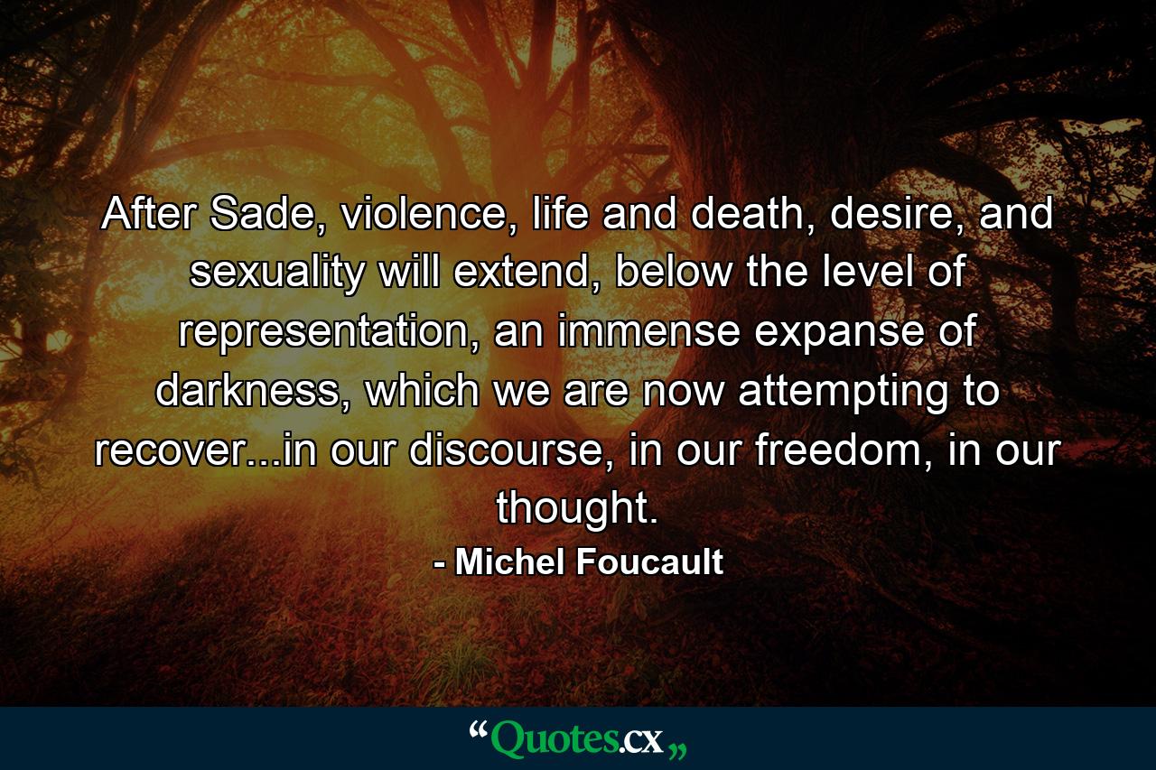 After Sade, violence, life and death, desire, and sexuality will extend, below the level of representation, an immense expanse of darkness, which we are now attempting to recover...in our discourse, in our freedom, in our thought. - Quote by Michel Foucault