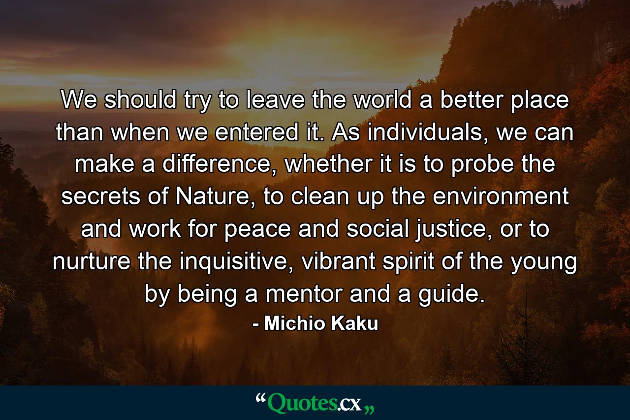 We should try to leave the world a better place than when we entered it. As individuals, we can make a difference, whether it is to probe the secrets of Nature, to clean up the environment and work for peace and social justice, or to nurture the inquisitive, vibrant spirit of the young by being a mentor and a guide. - Quote by Michio Kaku