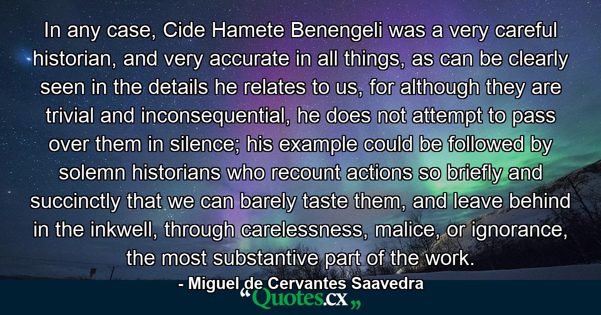 In any case, Cide Hamete Benengeli was a very careful historian, and very accurate in all things, as can be clearly seen in the details he relates to us, for although they are trivial and inconsequential, he does not attempt to pass over them in silence; his example could be followed by solemn historians who recount actions so briefly and succinctly that we can barely taste them, and leave behind in the inkwell, through carelessness, malice, or ignorance, the most substantive part of the work. - Quote by Miguel de Cervantes Saavedra