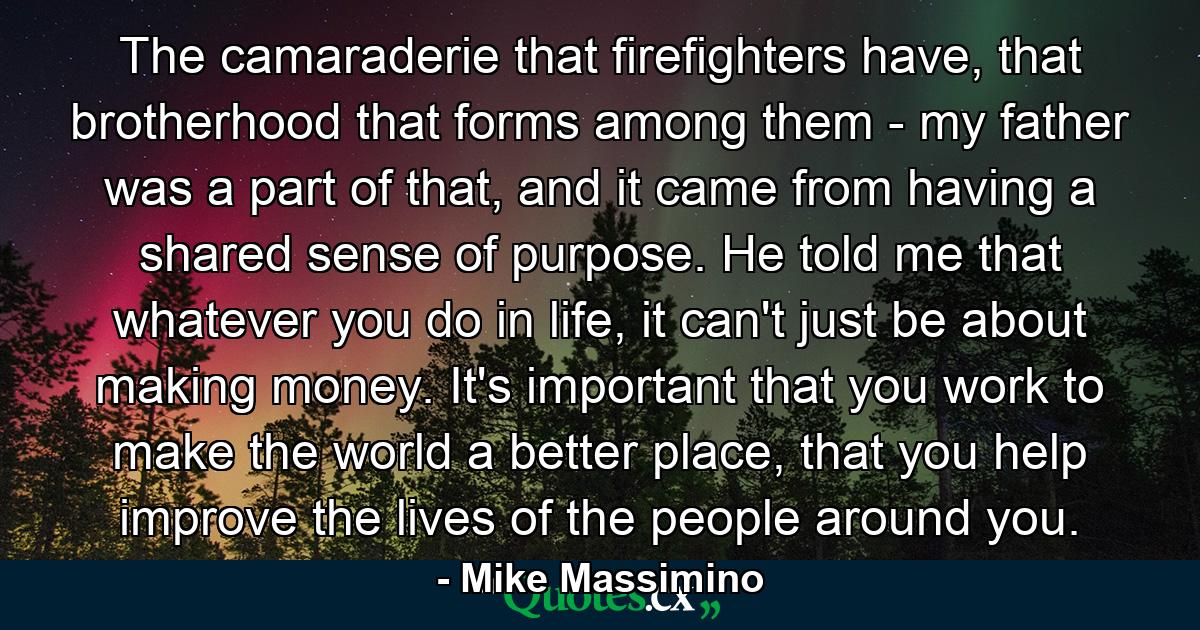 The camaraderie that firefighters have, that brotherhood that forms among them - my father was a part of that, and it came from having a shared sense of purpose. He told me that whatever you do in life, it can't just be about making money. It's important that you work to make the world a better place, that you help improve the lives of the people around you. - Quote by Mike Massimino