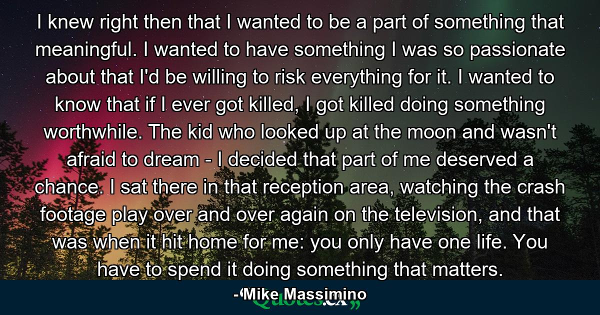 I knew right then that I wanted to be a part of something that meaningful. I wanted to have something I was so passionate about that I'd be willing to risk everything for it. I wanted to know that if I ever got killed, I got killed doing something worthwhile. The kid who looked up at the moon and wasn't afraid to dream - I decided that part of me deserved a chance. I sat there in that reception area, watching the crash footage play over and over again on the television, and that was when it hit home for me: you only have one life. You have to spend it doing something that matters. - Quote by Mike Massimino