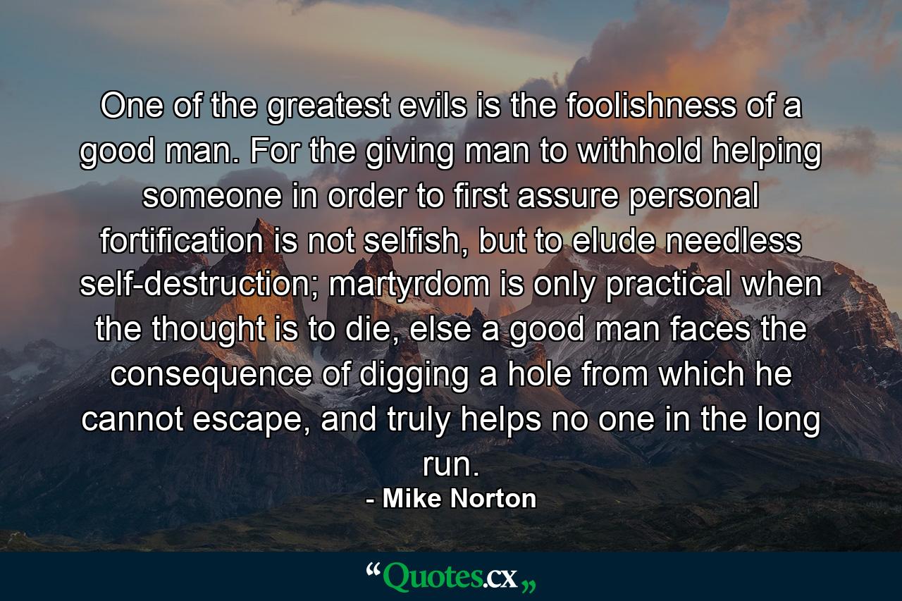 One of the greatest evils is the foolishness of a good man. For the giving man to withhold helping someone in order to first assure personal fortification is not selfish, but to elude needless self-destruction; martyrdom is only practical when the thought is to die, else a good man faces the consequence of digging a hole from which he cannot escape, and truly helps no one in the long run. - Quote by Mike Norton