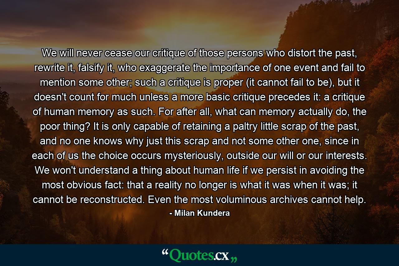 We will never cease our critique of those persons who distort the past, rewrite it, falsify it, who exaggerate the importance of one event and fail to mention some other; such a critique is proper (it cannot fail to be), but it doesn't count for much unless a more basic critique precedes it: a critique of human memory as such. For after all, what can memory actually do, the poor thing? It is only capable of retaining a paltry little scrap of the past, and no one knows why just this scrap and not some other one, since in each of us the choice occurs mysteriously, outside our will or our interests. We won't understand a thing about human life if we persist in avoiding the most obvious fact: that a reality no longer is what it was when it was; it cannot be reconstructed. Even the most voluminous archives cannot help. - Quote by Milan Kundera