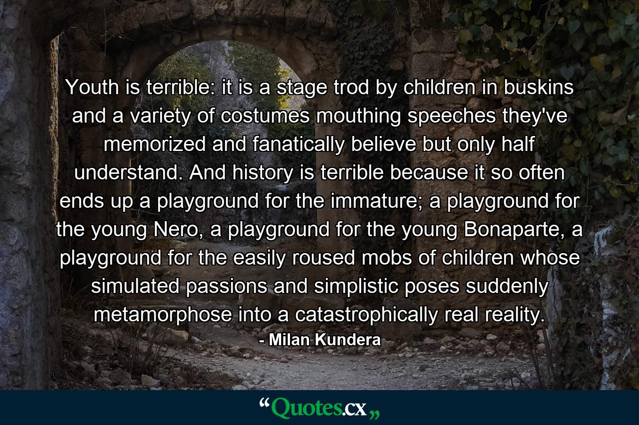 Youth is terrible: it is a stage trod by children in buskins and a variety of costumes mouthing speeches they've memorized and fanatically believe but only half understand. And history is terrible because it so often ends up a playground for the immature; a playground for the young Nero, a playground for the young Bonaparte, a playground for the easily roused mobs of children whose simulated passions and simplistic poses suddenly metamorphose into a catastrophically real reality. - Quote by Milan Kundera