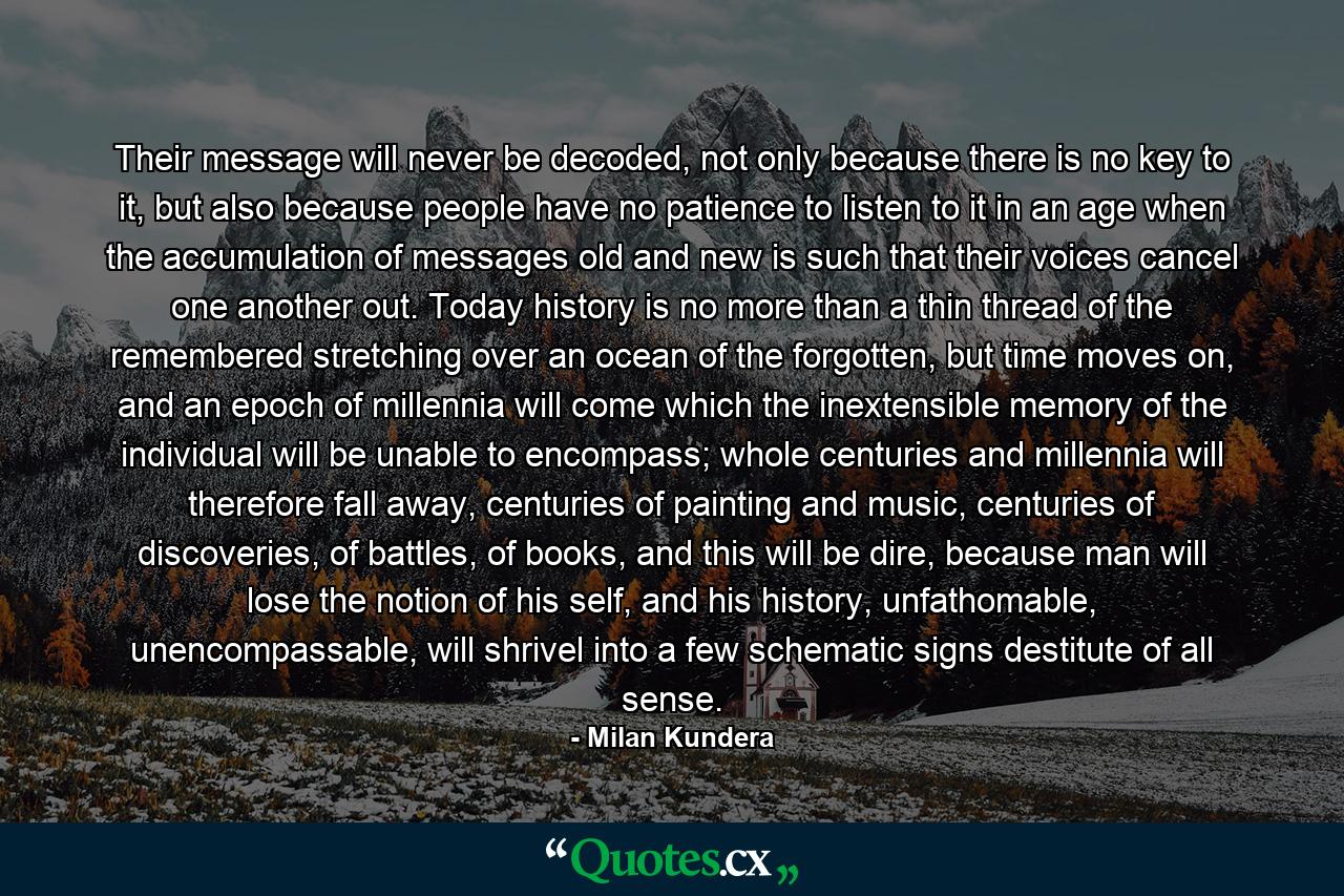 Their message will never be decoded, not only because there is no key to it, but also because people have no patience to listen to it in an age when the accumulation of messages old and new is such that their voices cancel one another out. Today history is no more than a thin thread of the remembered stretching over an ocean of the forgotten, but time moves on, and an epoch of millennia will come which the inextensible memory of the individual will be unable to encompass; whole centuries and millennia will therefore fall away, centuries of painting and music, centuries of discoveries, of battles, of books, and this will be dire, because man will lose the notion of his self, and his history, unfathomable, unencompassable, will shrivel into a few schematic signs destitute of all sense. - Quote by Milan Kundera