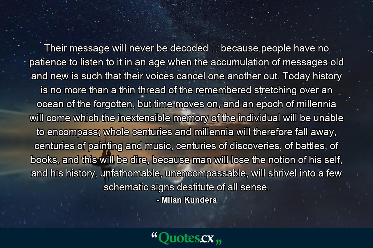 Their message will never be decoded… because people have no patience to listen to it in an age when the accumulation of messages old and new is such that their voices cancel one another out. Today history is no more than a thin thread of the remembered stretching over an ocean of the forgotten, but time moves on, and an epoch of millennia will come which the inextensible memory of the individual will be unable to encompass; whole centuries and millennia will therefore fall away, centuries of painting and music, centuries of discoveries, of battles, of books, and this will be dire, because man will lose the notion of his self, and his history, unfathomable, unencompassable, will shrivel into a few schematic signs destitute of all sense. - Quote by Milan Kundera