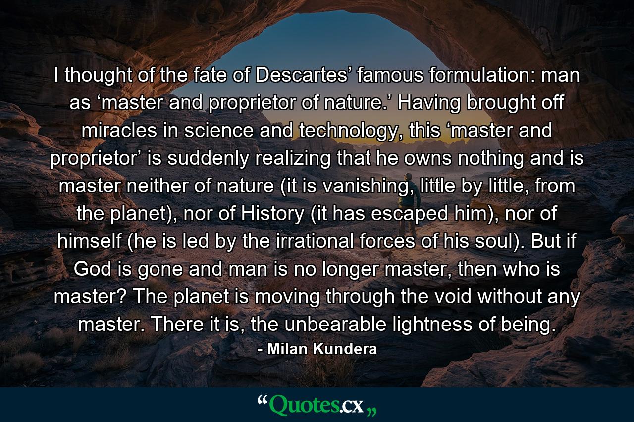 I thought of the fate of Descartes’ famous formulation: man as ‘master and proprietor of nature.’ Having brought off miracles in science and technology, this ‘master and proprietor’ is suddenly realizing that he owns nothing and is master neither of nature (it is vanishing, little by little, from the planet), nor of History (it has escaped him), nor of himself (he is led by the irrational forces of his soul). But if God is gone and man is no longer master, then who is master? The planet is moving through the void without any master. There it is, the unbearable lightness of being. - Quote by Milan Kundera