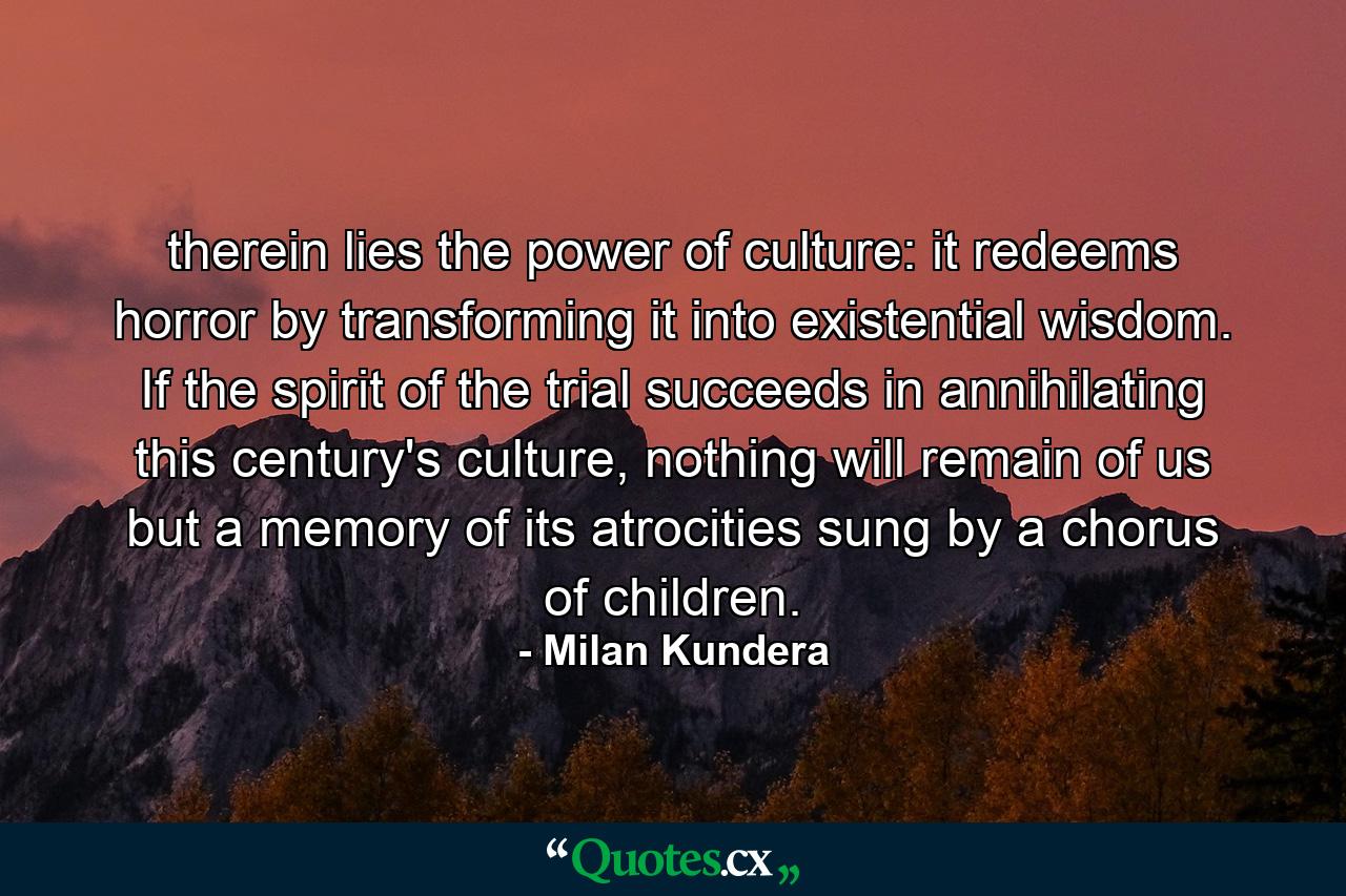 therein lies the power of culture: it redeems horror by transforming it into existential wisdom. If the spirit of the trial succeeds in annihilating this century's culture, nothing will remain of us but a memory of its atrocities sung by a chorus of children. - Quote by Milan Kundera