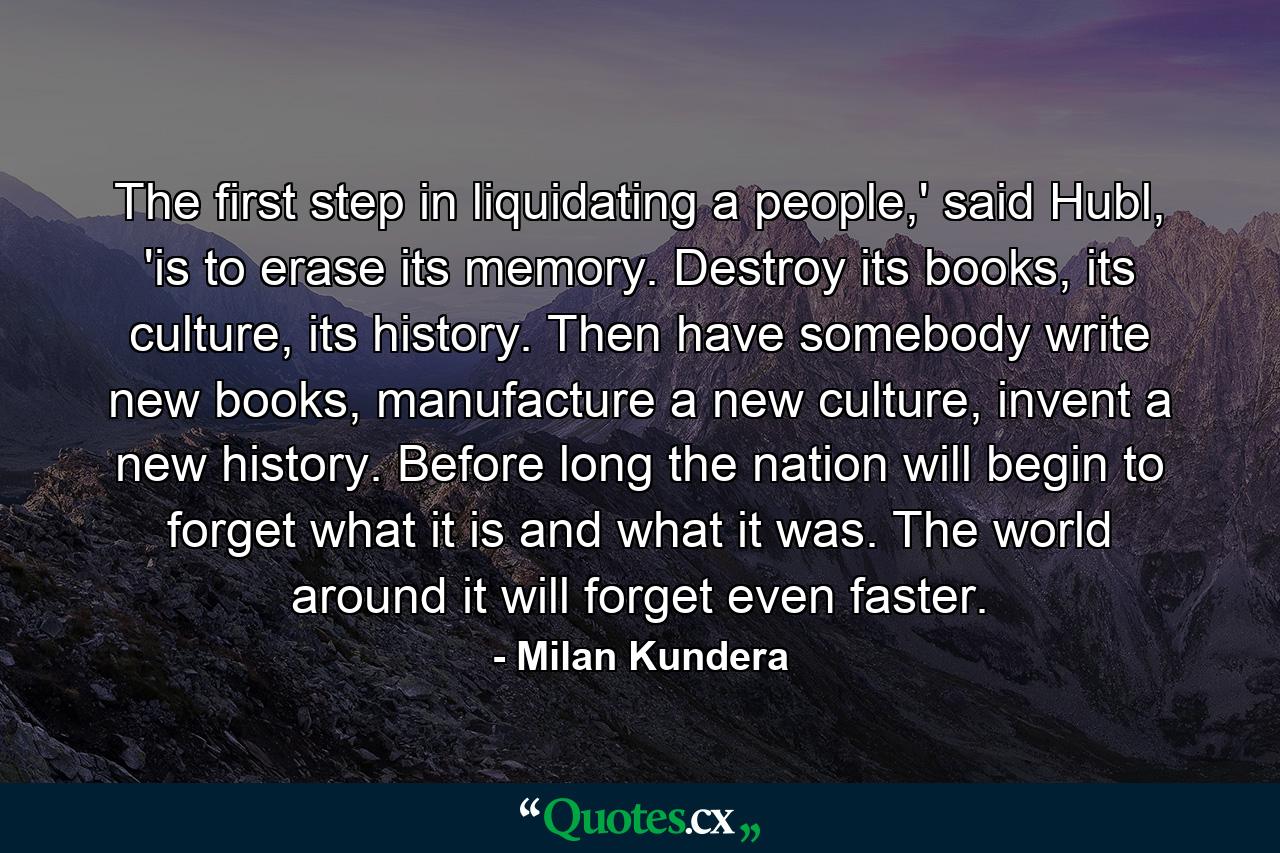 The first step in liquidating a people,' said Hubl, 'is to erase its memory. Destroy its books, its culture, its history. Then have somebody write new books, manufacture a new culture, invent a new history. Before long the nation will begin to forget what it is and what it was. The world around it will forget even faster. - Quote by Milan Kundera