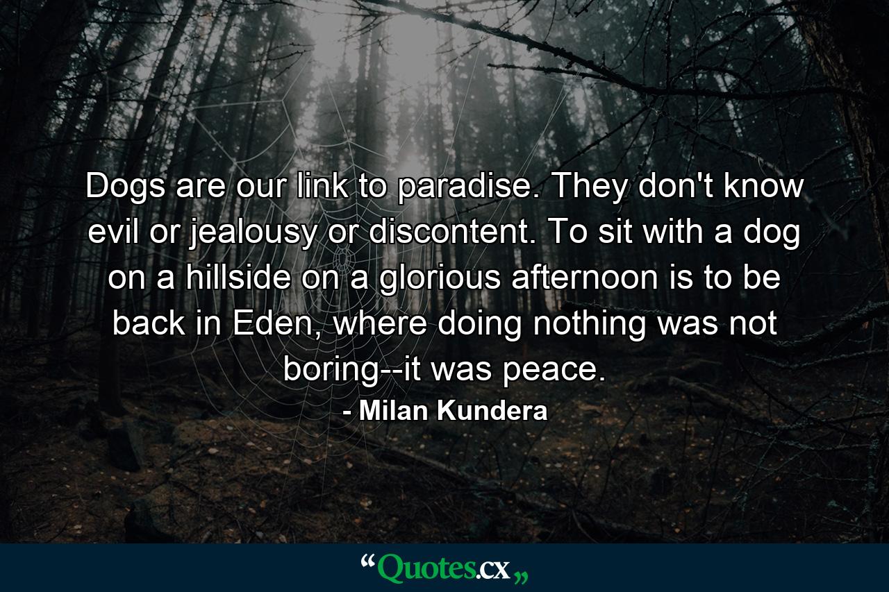 Dogs are our link to paradise. They don't know evil or jealousy or discontent. To sit with a dog on a hillside on a glorious afternoon is to be back in Eden, where doing nothing was not boring--it was peace. - Quote by Milan Kundera